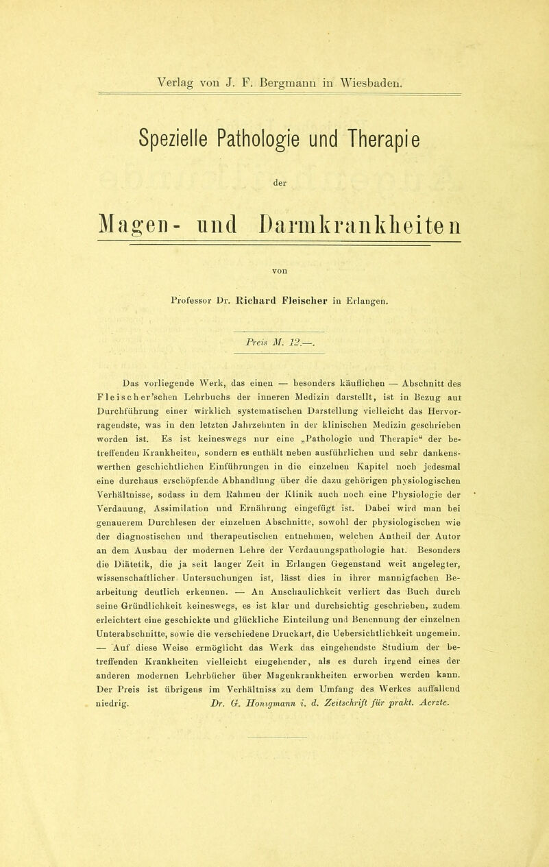 Spezielle Pathologie und Therapie der Magen- und Dannkrankheiten von Professor Dr. Richard Fleischer in Erlangen. Preis M. 12.—. Das vorliegende Werk, das einen — besonders käuflichen — Abschnitt des F le i sch er'sehen Lehrbuchs der inneren Medizin darstellt, ist in Bezug aut Durchführung einer wirklich systematischen Darstellung vielleicht das Hervor- ragendste, was in den letzten Jahrzehnten in der klinischen Medizin geschrieben worden ist. Es ist keineswegs nur eine „Pathologie und Therapie“ der be- treffenden Krankheiten, sondern es enthält neben ausführlichen und sehr dankens- werten geschichtlichen Einführungen in die einzelnen Kapitel noch jedesmal eine durchaus erschöpfende Abhandlung über die dazu gehörigen physiologischen Verhältnisse, sodass in dem Rahmen der Klinik auch noch eine Physiologie der Verdauung, Assimilation und Ernährung eingefügt ist. Dabei wird man bei genauerem Durchlesen der einzelnen Abschnitte, sowohl der physiologischen wie der diagnostischen und therapeutischen entnehmen, welchen Antheil der Autor an dem Ausbau der modernen Lehre der Verdauungspathologie hat. Besonders die Diätetik, die ja seit langer Zeit in Erlangen Gegenstand weit angelegter, wissenschaftlicher Untersuchungen ist, lässt dies in ihrer mannigfachen Be- arbeitung deutlich erkennen. — An Anschaulichkeit verliert das Buch durch seine Gründlichkeit keineswegs, es ist klar und durchsichtig geschrieben, zudem erleichtert eine geschickte und glückliche Einteilung und Benennung der einzelnen Unterabschnitte, sowie die verschiedene Druckart, die Uebersichtlichkeit ungemein. — Auf diese Weise ermöglicht das Werk das eingehendste Studium der be- treffenden Krankheiten vielleicht eingehender, als es durch irgend eines der anderen modernen Lehrbücher über Magenkrankheiten erworben werden kann. Der Preis ist übrigens im Verlüiltniss zu dem Umfang des Werkes auffallend niedrig. Dr. G. Honigmann i. d. Zeitschrift für prakt. Aerzte.