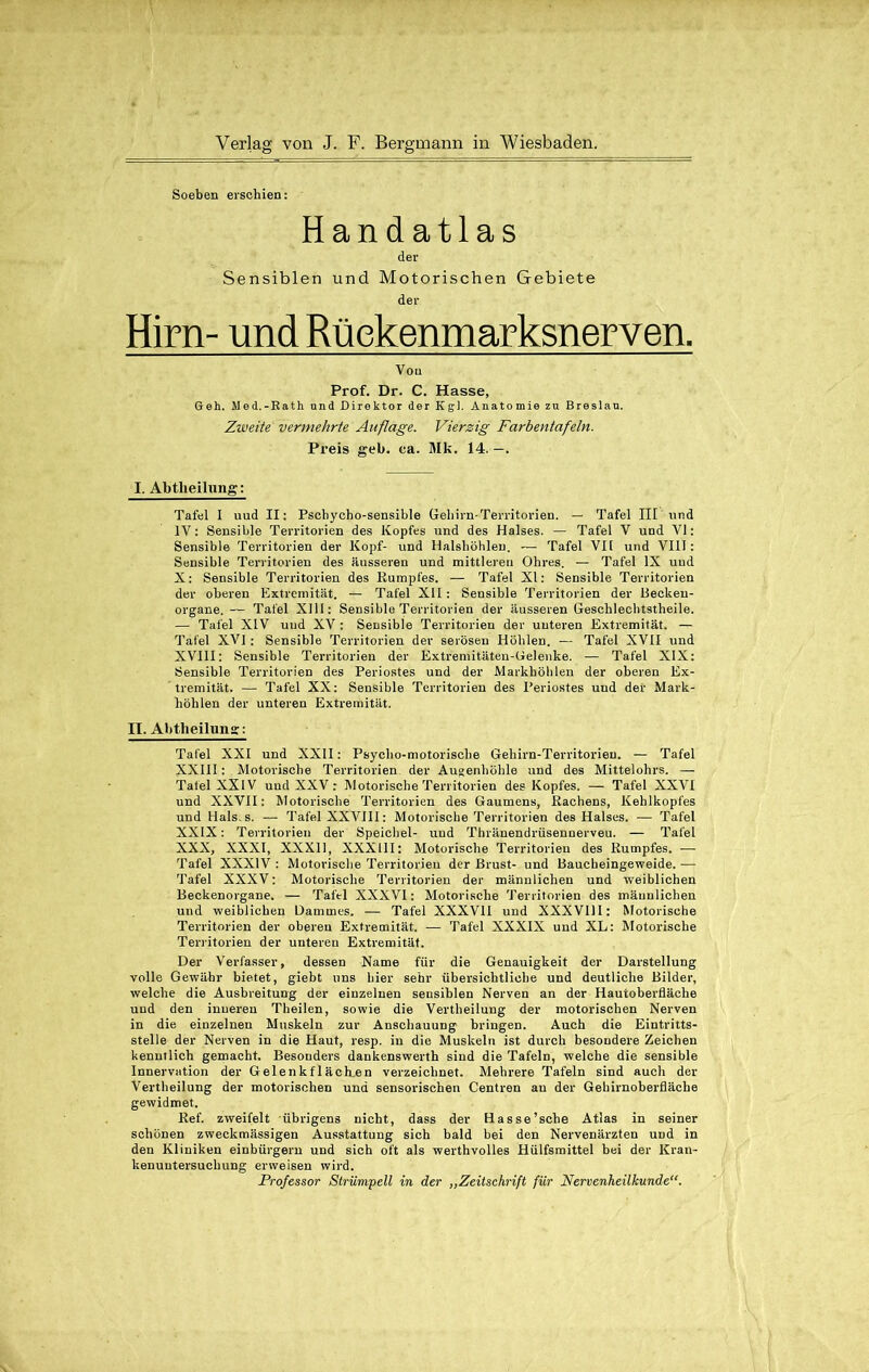 Soeben erschien: Handatlas der Sensiblen und Motorischen Gebiete der Hirn- und Rüekenmarksnerven. Von Prof. Dr. C. Hasse, Geh. Med.-Rath und Direktor der Kgl. Anatomie zu Breslau. Zweite vermehrte Auflage. Vierzig Farbentafeln. Preis geb. ca. Mk. 14. —. I. Abtheilung: Tafel I uud II: Pschycho-sensible Gehirn-Territorien. — Tafel III und IV: Sensible Territorien des Kopfes und des Halses. — Tafel V und VI: Sensible Territorien der Kopf- und Halsböhlen. — Tafel VII und VIII: Sensible Territorien des äusseren und mittleren Ohres. — Tafel IX uud X: Sensible Territorien des Rumpfes. — Tafel XI: Sensible Territorien der oberen Extremität. — Tafel XII : Sensible Territorien der Becken- organe. — Tafel XIII: Sensible Territorien der äusseren Geschlechtstheile. — Tafel XIV uud XV : Sensible Territorien der uuteren Extremität. — Tafel XVI : Sensible Territorien der serösen Höhlen. — Tafel XVII und XVIII: Sensible Territorien der Extremitäten-Gelenke. — Tafel XIX: Sensible Territorien des Periostes und der Markböhlen der oberen Ex- tremität. — Tafel XX: Sensible Territorien des Periostes und der Mark- höhlen der unteren Extremität. II. Abtheilung: Tafel XXI und XXII: Psycho-motoriscbe Gehirn-Territorien. — Tafel XXIII: Motorische Territorien der Augenhöhle und des Mittelohrs. — Tatei XXIV und XXV : Motorische Territorien des Kopfes. — Tafel XXVI und XXVII: Motorische Territorien des Gaumens, Rachens, Kehlkopfes und Hals.s. — Tafel XXVIII: Motorische Territorien des Halses. — Tafel XXIX: Territorien der Speichel- und Thränendrüsennerveu. — Tafel XXX, XXXI, XXX11, XXX11I: Motorische Territorien des Rumpfes. — Tafel XXXIV : Motorische Territorien der Brust- und Baucheingeweide. — Tafel XXXV: Motorische Territorien der männlichen und weiblichen Beckenorgane. — Tafel XXXVI: Motorische Territorien des männlichen und weiblichen Dammes. — Tafel XXXVII und XXXVIII: Motorische Territorien der oberen Extremität. — Tafel XXXIX und XL: Motorische Territorien der unteren Extremität. Der Verfasser, dessen Name für die Genauigkeit der Darstellung volle Gewähr bietet, giebt uns hier sehr übersichtliche und deutliche Bilder, welche die Ausbreitung der einzelnen sensiblen Nerven an der Hautoberfläche und den inneren Theilen, sowie die Vertheilung der motorischen Nerven in die einzelnen Muskeln zur Anschauung bringen. Auch die Eintritts- stelle der Nerven in die Haut, resp. in die Muskeln ist durch besondere Zeichen kenntlich gemacht. Besonders dankenswerth sind die Tafeln, welche die sensible Innervation der Gelenkf 1 äch.en verzeichnet. Mehrere Tafeln sind auch der Vertheilung der motorischen und sensorischen Centren au der Gehirnoberfläcbe gewidmet. Ref. zweifelt übrigens nicht, dass der Hasse’sche Atlas in seiner schönen zweckmässigen Ausstattung sich bald bei den Nervenärzten UDd in den Kliniken einbürgern und sich oft als werthvolles Hülfsmittel bei der Kran- kenuutersuchung erweisen wird. Professor Strümpell in der ,,Zeitschrift für Nervenheilkunde“.