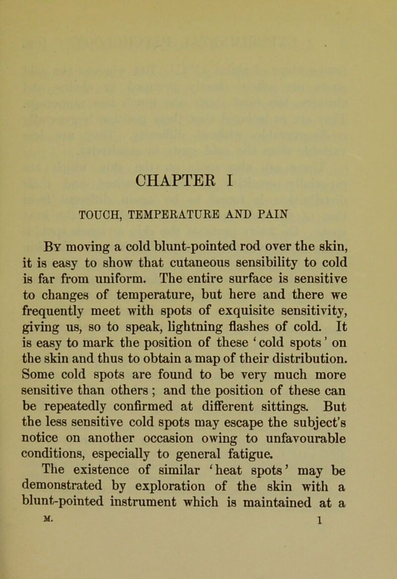 TOUCH, TEMPERATURE AND PAIN By moving a cold blunt-pointed rod over the skin, it is easy to show that cutaneous sensibility to cold is far from uniform. The entire surface is sensitive to changes of temperature, but here and there we frequently meet with spots of exquisite sensitivity, giving us, so to speak, lightning flashes of cold. It is easy to mark the position of these ‘ cold spots ’ on the skin and thus to obtain a map of their distribution. Some cold spots are found to be very much more sensitive than others ; and the position of these can be repeatedly confirmed at different sittings. But the less sensitive cold spots may escape the subject’s notice on another occasion owing to unfavourable conditions, especially to general fatigue. The existence of similar ‘heat spots’ may be demonstrated by exploration of the skin with a blunt-pointed instrument which is maintained at a M. 1