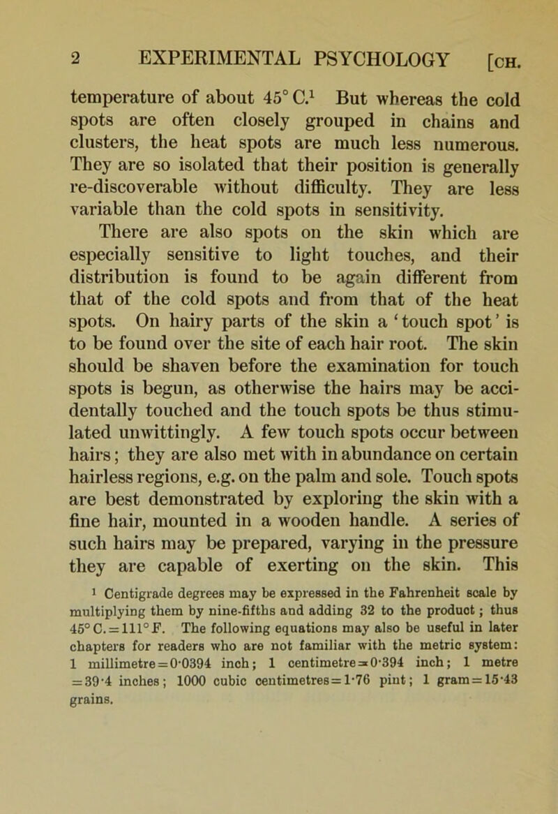 temperature of about 45° C.^ But whereas the cold spots are often closely grouped in chains and clusters, the heat spots are much less numerous. They are so isolated that their position is generally re-discoverable without difficulty. They are less variable than the cold spots in sensitivity. There are also spots on the skin which ai*e especially sensitive to light touches, and their distribution is found to be again different from that of the cold spots and from that of the heat spots. On hairy parts of the skin a ‘ touch spot ’ is to be found over the site of each hair root. The skin should be shaven before the examination for touch spots is begun, as otherwise the hairs may be acci- dentally touched and the touch spots be thus stimu- lated unwittingly. A few touch spots occur between hairs; they are also met with in abundance on certain hairless regions, e.g. on the palm and sole. Touch spots are best demonstrated by exploring the skin with a fine hair, mounted in a wooden handle. A series of such hairs may be prepared, varying in the pressure they are capable of exerting on the skin. This 1 Centigrade degrees may be expressed in the Fahrenheit scale by multiplying them by nine-fifths and adding 32 to the product; thus 45°C. = 111°F. The following equations may also be useful in later chapters for readers who are not familiar with the metric system: 1 millimetre=0-0394 inch; 1 centimetre = 0-394 inch; 1 metre = 39-4 inches; 1000 cubic centimetres =1-76 pint; 1 gram=15-43 grains.
