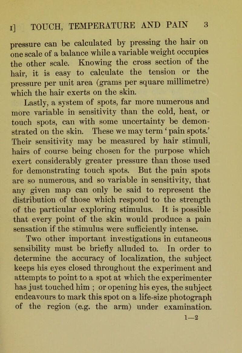 pressure can be calculated by pressing the hair on one scale of a balance while a variable weight occupies the other scale. Knowing the cross section of the hair, it is easy to calculate the tension or the pressure per unit area (gi-ams per square millimetre) which the hair exerts on the skin. Lastly, a system of spots, far more numerous and more variable in sensitivity than the cold, heat, or touch spots, can with some uncertainty be demon- strated on the skin. These we may term ‘ pain spots.’ Their sensitivity may be measured by hair stimuli, hairs of course being chosen for the purpose which exert considerably greater pressure than those used for demonstrating touch spots. But the pain spots are so numerous, and so variable in sensitivity, that any given map can only be said to represent the distribution of those which respond to the strength of the particular exploring stimulus. It is possible that every point of the skin would produce a pain sensation if the stimulus were sufficiently intense. Two other important investigations in cutaneous sensibility must be briefly alluded to. In order to determine the accuracy of localization, the subject keeps his eyes closed throughout the experiment and attempts to point to a spot at which the experimenter has just touched him ; or opening his eyes, the subject endeavours to mark this spot on a life-size photograph of the region (e.g. the arm) under examination. 1—2