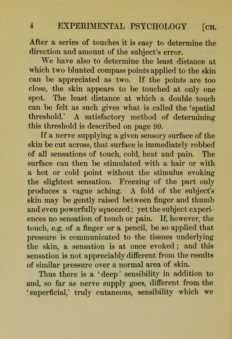 After a series of touches it is easy to determine the direction and amount of the subject’s error. We have also to determine the least distance at which two blunted compass points applied to the skin can be appreciated as two. If the points are too close, the skin appears to be touched at only one spot. The least distance at which a double touch can be felt as such gives what is called the ‘spatial threshold.’ A satisfactory method of determining this threshold is described on page 99. If a nerve supplying a given sensory surface of the skin be cut across, that surface is immediately robbed of all sensations of touch, cold, heat and pain. The surface can then be stimulated with a hair or with a hot or cold point without the stimulus evoking the slightest sensation. Freezing of the part only produces a vague aching. A fold of the subject’s skin may be gently raised between finger and thumb and even powerfully squeezed; yet the subject experi- ences no sensation of touch or pain. If, however, the touch, e.g. of a finger or a pencil, be so applied that pressure is communicated to the tissues underlying the skin, a sensation is at once evoked; and this sensation is not appreciably difierent from the results of similar pressure over a normal area of skin. Thus there is a ‘deep’ sensibility in addition to and, so far as nerve supply goes, different from the ‘superficial,’ truly cutaneous, sensibility which we