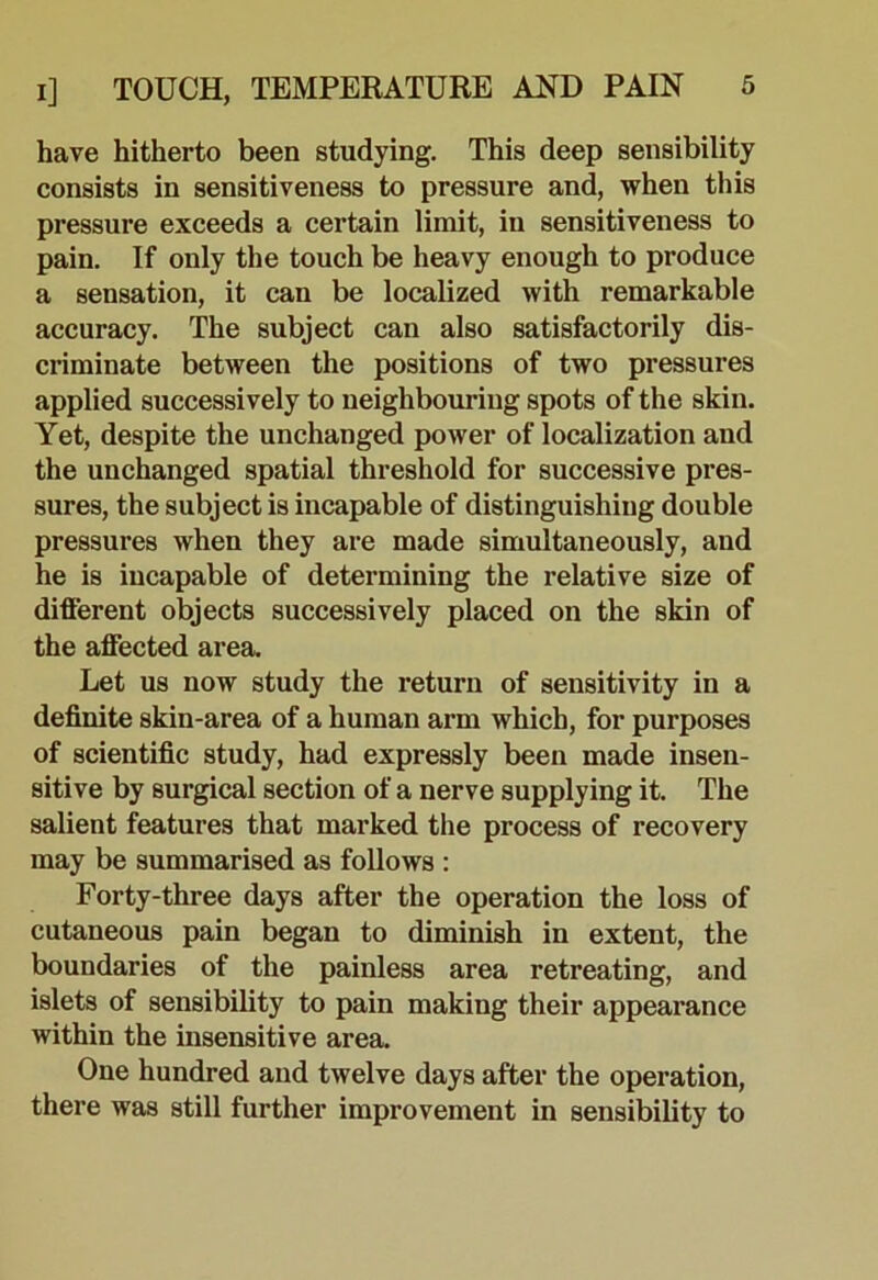 have hitherto been studying. This deep sensibility consists in sensitiveness to pressure and, when this pressure exceeds a certain limit, in sensitiveness to pain. If only the touch be heavy enough to produce a sensation, it can be localized with remarkable accuracy. The subject can also satisfactorily dis- criminate between the positions of two pressures applied successively to neighbouring spots of the skin. Yet, despite the unchanged power of localization and the unchanged spatial threshold for successive pres- sures, the subject is incapable of distinguishing double pressures when they are made simultaneously, and he is incapable of determining the relative size of different objects successively placed on the skin of the affected area. Let us now study the return of sensitivity in a definite skin-area of a human arm which, for purposes of scientific study, had expressly been made insen- sitive by surgical section of a nerve supplying it. The salient features that marked the process of recovery may be summarised as follows : Forty-three days after the operation the loss of cutaneous pain began to diminish in extent, the boundaries of the painless area retreating, and islets of sensibility to pain making their appearance within the insensitive area. One hundred and twelve days after the operation, there was still further improvement in sensibility to