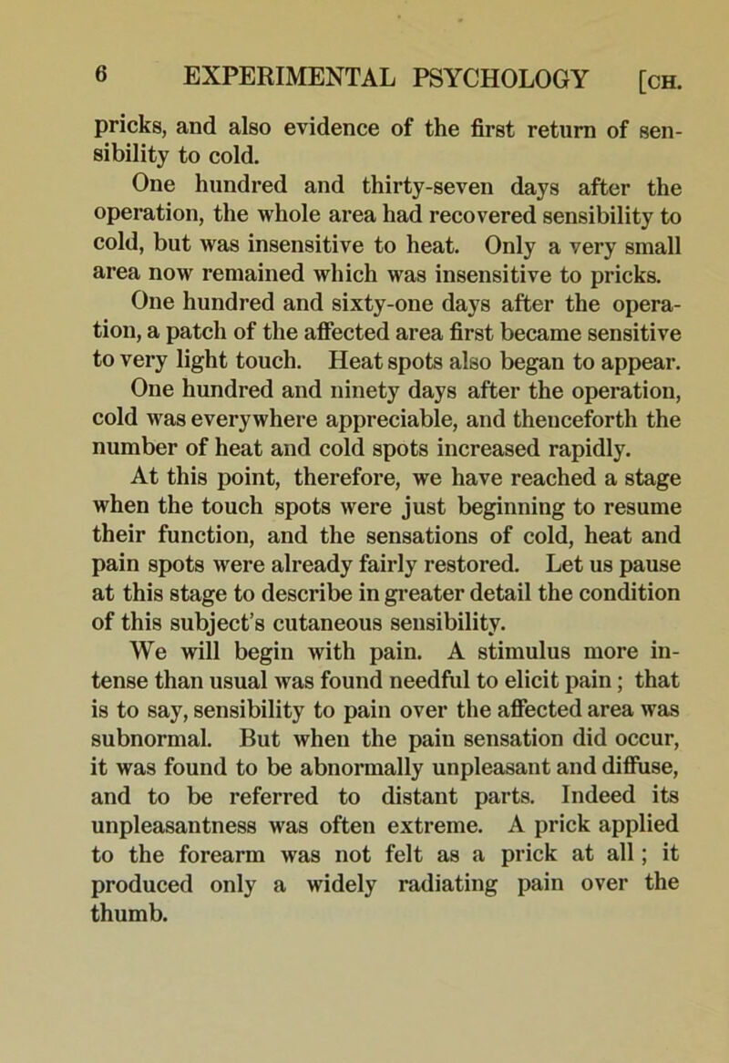 pricks, and also evidence of the first return of sen- sibility to cold. One hundred and thirty-seven days after the operation, the whole area had recovered sensibility to cold, but was insensitive to heat. Only a very small area now remained which was insensitive to pricks. One hundred and sixty-one days after the opera- tion, a patch of the afiected area first became sensitive to very light touch. Heat spots also began to appear. One hundred and ninety days after the operation, cold was everywhere appreciable, and thenceforth the number of heat and cold spots increased rapidly. At this point, therefore, we have reached a stage when the touch spots were just beginning to resume their function, and the sensations of cold, heat and pain spots were already fairly restored. Let us pause at this stage to describe in greater detail the condition of this subject’s cutaneous sensibility. We will begin with pain. A stimulus more in- tense than usual was found needful to elicit pain; that is to say, sensibility to pain over the affected area was subnormal. But when the pain sensation did occur, it was found to be abnormally unpleasant and diflfuse, and to be referred to distant parts. Indeed its unpleasantness was often extreme. A prick applied to the forearm was not felt as a prick at all; it produced only a widely radiating pain over the thumb.