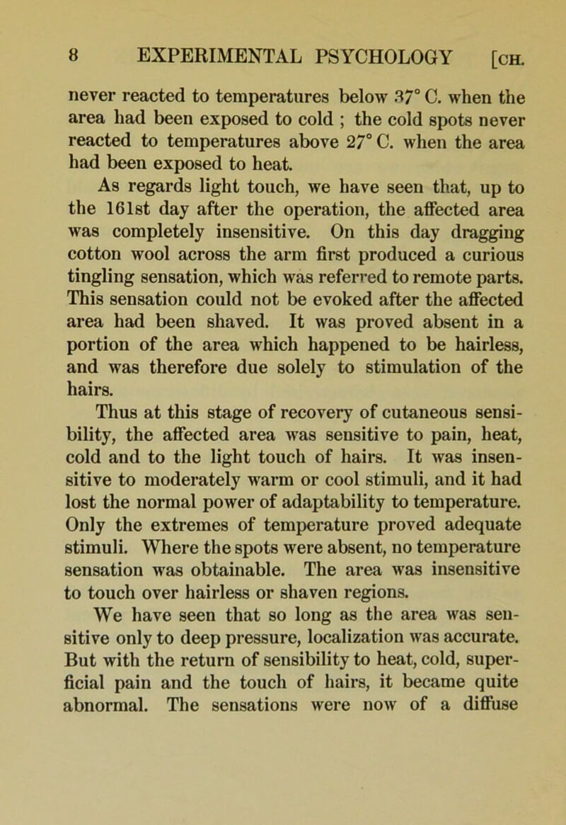 never reacted to temperatures below 87° C. when the area had been exposed to cold ; the cold spots never reacted to temperatures above 27° C. when the area had been exposed to heat. As regards light touch, we have seen that, up to the 161st day after the operation, the affected area was completely insensitive. On this day dragging cotton wool across the arm first produced a curious tingling sensation, which was referred to remote parts. This sensation could not be evoked after the affected area had been shaved. It was proved absent in a portion of the area which happened to be hairless, and was therefore due solely to stimulation of the hairs. Thus at this stage of recovery of cutaneous sensi- bility, the affected area was sensitive to pain, heat, cold and to the light touch of hairs. It was insen- sitive to moderately warm or cool stimuli, and it had lost the normal power of adaptability to temperature. Only the extremes of temperature proved adequate stimuli. Where the spots were absent, no temperature sensation was obtainable. The area was insensitive to touch over hairless or shaven regions. We have seen that so long as the area was sen- sitive only to deep pressure, localization was accurate. But with the return of sensibility to heat, cold, super- ficial pain and the touch of hairs, it became quite abnormal. The sensations were now of a diffuse