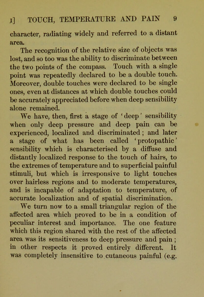 character, radiating widely and referred to a distant area. The recognition of the relative size of objects was lost, and so too was the ability to discriminate between the two points of the compass. Touch with a single point was repeatedly declared to be a double touch. Moreover, double touches were declared to be single ones, even at distances at which double touches could be accurately appreciated before when deep sensibility alone remained. We have, then, first a stage of ‘ deep ’ sensibility when only deep pressure and deep pain can be experienced, localized and discriminated; and later a stage of what has been called ‘ protopathic ’ sensibility which is characterised by a difluse and distantly localized response to the touch of hairs, to the extremes of temperature and to superficial painful stimuli, but which is irresponsive to light touches over hairless regions and to moderate temperatures, and is incapable of adaptation to temperature, of accurate localization and of spatial discrimination. We turn now to a small triangular region of the aflected area which proved to be in a condition of peculiar interest and importance. The one feature which this region shared with the rest of the aflected area was its sensitiveness to deep pressure and pain ; in other respects it proved entirely different. It was completely insensitive to cutaneous painful (e.g.