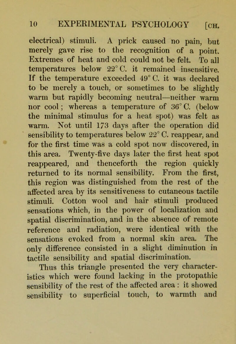electrical) stimuli. A prick caused no pain, but merely gave rise to the recognition of a point. Extremes of heat and cold could not be felt. To all temperatures below 22° C. it remained insensitive. If the temperature exceeded 49° C. it was declared to be merely a touch, or sometimes to be slightly warm but rapidly becoming neutral—neither warm nor cool; whereas a temperature of 36° C. (below the minimal stimulus for a heat spot) was felt as warm. Not until 173 days after the operation did sensibility to tempemtures below 22° C. reappear, and for the first time was a cold spot now discovered, in this area. Twenty-five days later the first heat spot reappeared, and thenceforth the region quickly returned to its normal sensibility. From the first, this region was distinguished from the rest of the affected area by its sensitiveness to cutaneous tactile stimuli. Cotton wool and hair stimuli produced sensations which, in the power of localization and spatial discrimination, and in the absence of remote reference and radiation, were identical with the sensations evoked from a normal skin area. The only difierence consisted in a slight diminution in tactile sensibility and spatial discrimination. Thus this triangle presented the very character- istics which were found lacking in the protopathic sensibility of the rest of the affected area : it showed sensibility to superficial touch, to warmth and