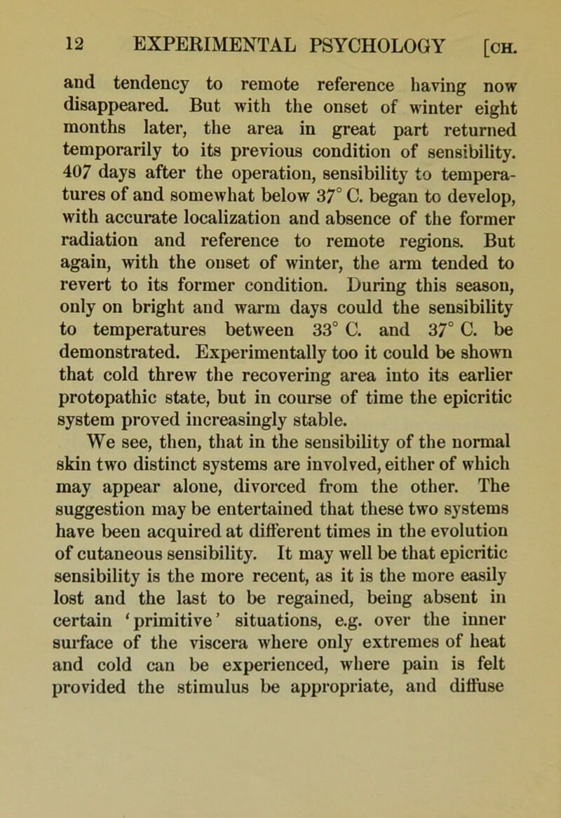 and tendency to remote reference having now disappeared. But with the onset of winter eight months later, the area in great part returned temporarily to its previous condition of sensibility. 407 days after the operation, sensibility to tempera- tures of and somewhat below 37° C. began to develop, with accurate localization and absence of the former radiation and reference to remote regions. But again, with the onset of winter, the arm tended to revert to its former condition. During this season, only on bright and warm days could the sensibility to temperatures between 33° C. and 37° C. be demonstrated. Experimentally too it could be shown that cold threw the recovering area into its earlier protopathic state, but in course of time the epicritic system proved increasingly stable. We see, then, that in the sensibility of the normal skin two distinct systems are involved, either of which may appear alone, divorced from the other. The suggestion may be entertained that these two systems have been acquired at different times in the evolution of cutaneous sensibility. It may well be that epicritic sensibility is the more recent, as it is the more easily lost and the last to be regained, being absent in certain ‘primitive’ situations, e.g. over the inner surface of the viscera where only extremes of heat and cold can be experienced, where pain is felt provided the stimulus be appropriate, and diffuse