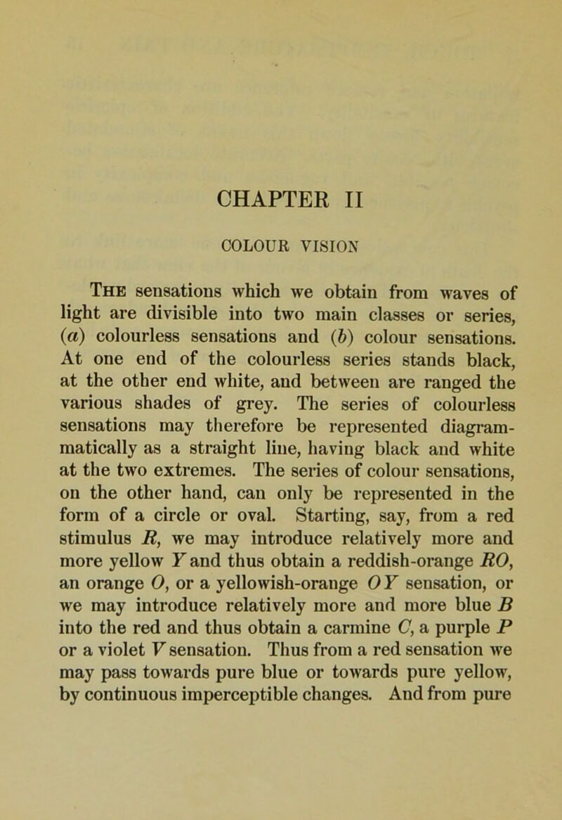 COLOUR VISION The sensations which we obtain from waves of light are divisible into two main classes or series, (a) colourless sensations and (6) colour sensations. At one end of the colourless series stands black, at the other end white, and between are ranged the various shades of grey. The series of colourless sensations may tlierefore be represented diagram- matically as a straight line, having black and white at the two extremes. The series of colour sensations, on the other hand, can only be represented in the form of a circle or oval. Starting, say, from a red stimulus R, we may introduce relatively more and more yellow Y and thus obtain a reddish-orange RO, an orange 0, or a yellowish-orange 0 Y sensation, or we may introduce relatively more and more blue B into the red and thus obtain a carmine C, a purple P or a violet V sensation. Thus from a red sensation we may pass towards pure blue or towards pure yellow, by continuous imperceptible changes. And from pure
