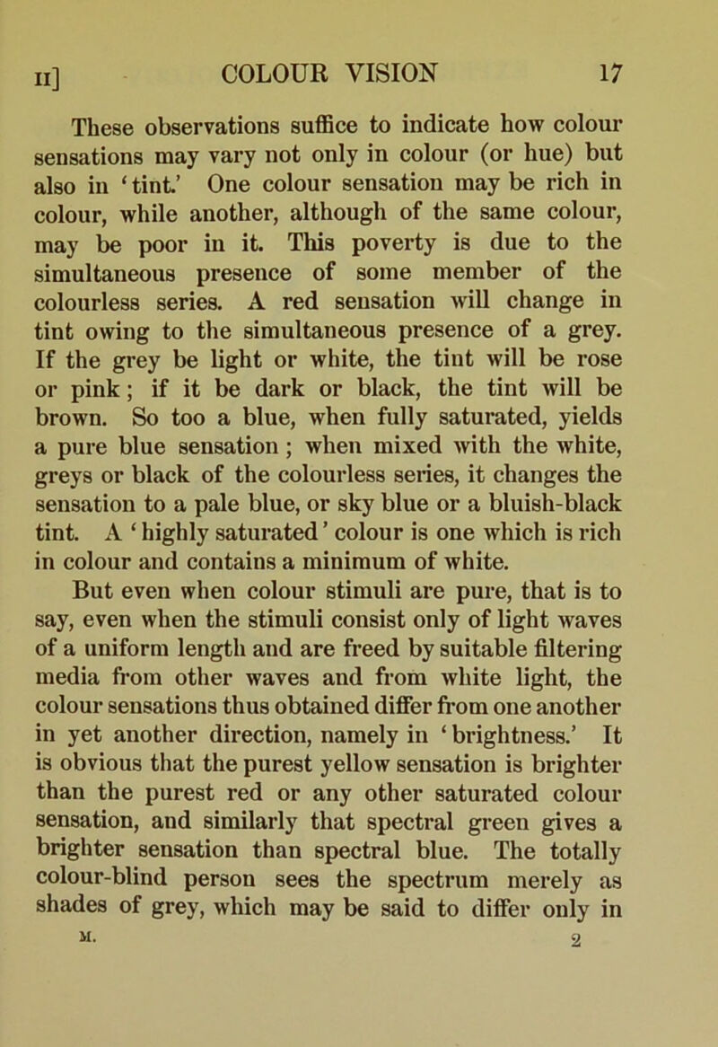 These observations suffice to indicate how colour sensations may vary not only in colour (or hue) but also in ‘ tint’ One colour sensation may be rich in colour, while another, although of the same colour, may be poor in it This poverty is due to the simultaneous presence of some member of the colourless series. A red sensation will change in tint owing to the simultaneous presence of a grey. If the grey be light or white, the tint will be rose or pink; if it be dark or black, the tint will be brown. So too a blue, when fully saturated, yields a pure blue sensation; when mixed with the white, greys or black of the colourless series, it changes the sensation to a pale blue, or sky blue or a bluish-black tint. A ‘ highly saturated ’ colour is one which is rich in colour and contains a minimum of white. But even when colour stimuli are pure, that is to say, even when the stimuli consist only of light waves of a uniform length and are freed by suitable filtering media from other waves and from white light, the colour sensations thus obtained differ from one another in yet another direction, namely in ‘ brightness.’ It is obvious that the purest yellow sensation is brighter than the purest red or any other saturated colour sensation, and similarly that spectral green gives a brighter sensation than spectral blue. The totally colour-blind person sees the spectrum merely as shades of grey, which may be said to differ only in M. 9