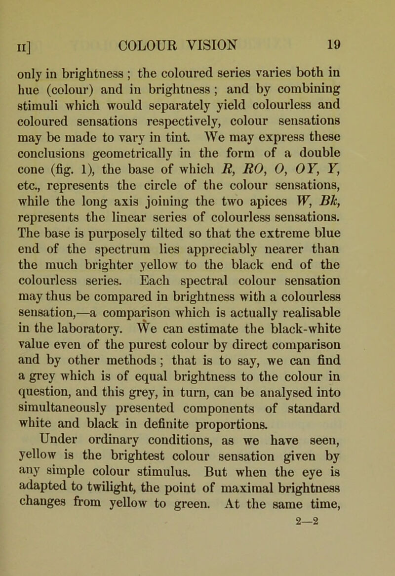 only in brightness ; the coloured series varies both in hue (colour) and in brightness ; and by combining stimuli which would separately yield colourless and coloured sensations respectively, colour sensations may be made to vary in tint. We may express these conclusions geometrically in the form of a double cone (fig. 1), the base of which R, RO, 0, OY, Y, etc., represents the circle of the colour sensations, while the long axis joining the two apices W, Blc, represents the linear series of colourless sensations. The base is purposely tilted so that the extreme blue end of the spectrum lies appreciably nearer than the much brighter yellow to the black end of the colourless series. Each spectral colour sensation may thus be compared in brightness with a colourless sensation,—a comparison which is actually realisable in the laboratory. We can estimate the black-white value even of the purest colour by direct comparison and by other methods; that is to say, we can find a grey which is of equal brightness to the colour in question, and this grey, in turn, can be analysed into simultaneously presented components of standard white and black in definite proportions. Under ordinary conditions, as we have seen, yellow is the brightest colour sensation given by any simple colour stimulus. But when the eye is adapted to twilight, the point of maximal brightness changes from yellow to green. At the same time, 2—2