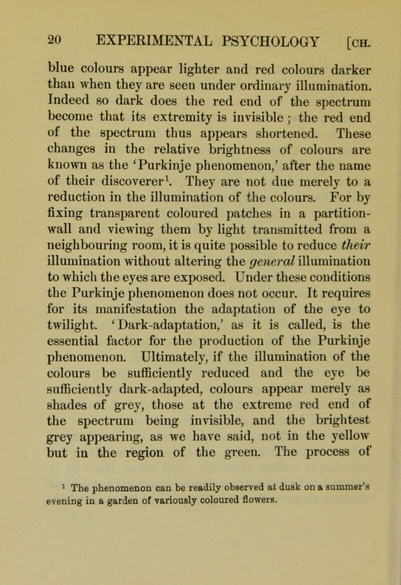 blue colours appear lighter and red colours darker than when they are seen under ordinary illumination. Indeed so dark does the red end of the spectrum become that its extremity is invisible; the red end of the spectrum thus appears shortened. These changes in the relative brightness of colours are known as the ‘Purkinje phenomenon,’ after the name of their discoverer^ They are not due merely to a reduction in the illumination of the colours. For by fixing transparent coloured patches in a partition- wall and viewing them by light transmitted from a neighbouring room, it is quite possible to reduce their illumination without altering the general illumination to which the eyes are exposed. Under these conditions the Purkinje phenomenon does not occur. It requires for its manifestation the adaptation of the eye to twilight. ‘Dark-adaptation,’ as it is called, is the essential factor for the production of the Purkinje phenomenon. Ultimately, if the illumination of the colours be sufficiently reduced and the eye be sufficiently dark-adapted, colours appear merely as shades of grey, those at the extreme red end of the spectrum being invisible, and the brightest grey appearing, as we have said, not in the yellow but in the region of the green. The process of ' The phenomenon can be readily observed at dusk on a summer’s evening in a garden of variously coloured flowers.