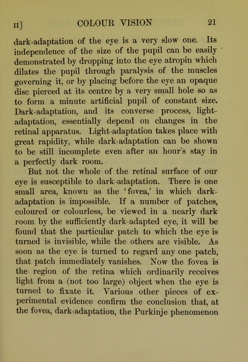 dark-adaptation of the eye is a very slow one. Its independence of the size of the pupil can be easily demonstrated by dropping into the eye atropin which dilates the pupil through paralysis of the muscles governing it, or by placing before the eye an opaque disc pierced at its centre by a very small hole so as to form a minute artificial pupil of constant size. Dark-adaptation, and its converse process, light- adaptation, essentially depend on changes in the retinal apparatus. Light-adaptation takes place with great rapidity, while dark-adaptation can be shown to be still incomplete even after an hour’s stay in a perfectly dark room. But not the whole of the retinal surface of our eye is susceptible to dark-adaptation. There is one small area, known as the ‘fovea,’ in which dark- adaptation is impossible. If a number of patches, coloured or colourless, be viewed in a nearly dark room by the sufiiciently dark-adapted eye, it will be found that the particular patch to which the eye is turned is invisible, while the others are visible. As soon as the eye is turned to regard any one patch, that patch immediately vanishes. Now the fovea is the region of the retina which ordinaidly receives light from a (not too large) object when the eye is turned to fixate it. Various other pieces of ex- perimental evidence confirm the conclusion that, at the fovea, dark-adaptation, the Purkinje phenomenon