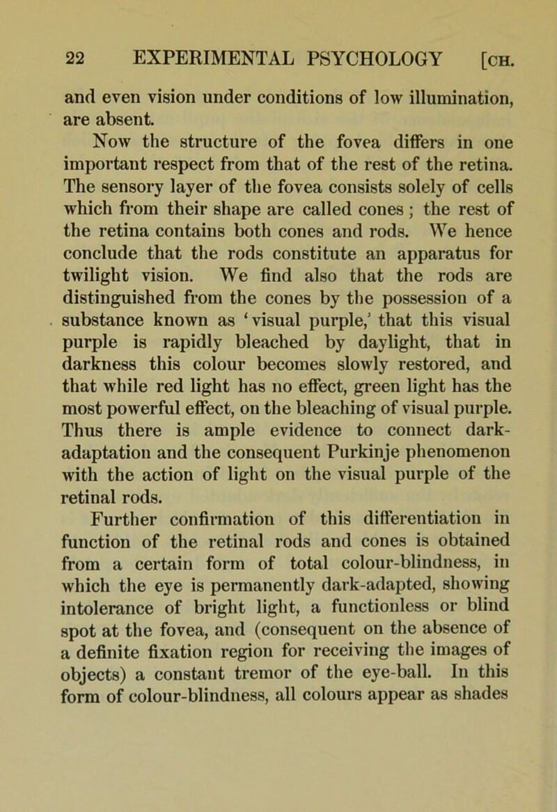 and even vision under conditions of low illumination, are absent. Now the structure of the fovea dilfers in one important respect from that of the rest of the retina. The sensory layer of the fovea consists solely of cells which from their shape are called cones ; the rest of the retina contains both cones and rods. We hence conclude that the rods constitute an apparatus for twilight vision. We find also that the rods are distinguished from the cones by the possession of a substance known as ‘visual purple,’ that this visual purple is rapidly bleached by daylight, that in darkness this colour becomes slowly restored, and that while red light has no efiect, green light has the most powerful efiect, on the bleaching of visual purple. Thus there is ample evidence to connect dark- adaptation and the consequent Purkinje phenomenon with the action of light on the visual purple of the retinal rods. Further confirmation of this differentiation in function of the retinal rods and cones is obtained from a certain form of total colour-blindness, in which the eye is permanently dark-adapted, showing intolerance of bright light, a functiouless or blind spot at the fovea, and (consequent on the absence of a definite fixation region for receiving the images of objects) a constant tremor of the eye-ball. In this form of colour-blindness, all colours appear as shades