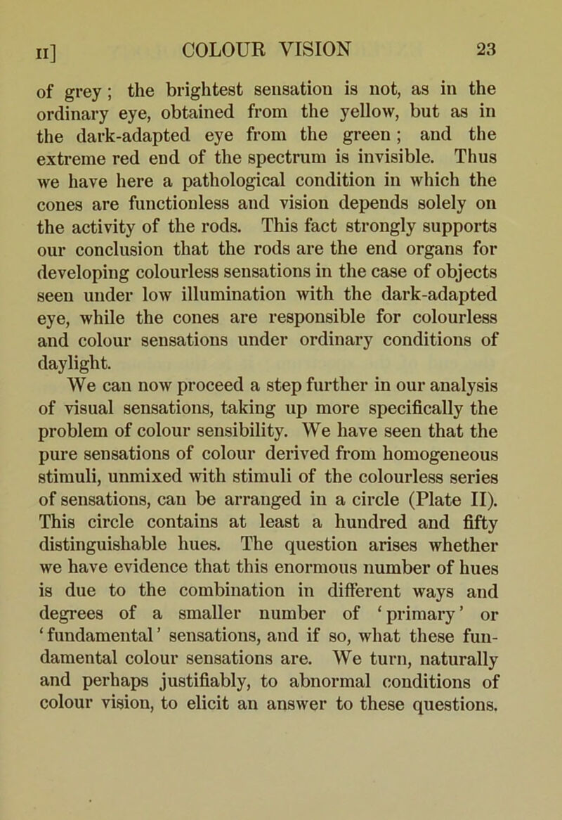 of grey; the brightest sensation is not, as in the ordinary eye, obtained from the yellow, but as in the dark-adapted eye from the green; and the extreme red end of the spectrum is invisible. Thus we have here a pathological condition in which the cones are functionless and vision depends solely on the activity of the rods. This fact strongly supports our conclusion that the rods are the end organs for developing colourless sensations in the case of objects seen under low illumination with the dark-adapted eye, while the cones are responsible for colourless and colour sensations under ordinary conditions of daylight. We can now proceed a step further in our analysis of visual sensations, taking up more specifically the problem of colour sensibility. We have seen that the pure sensations of colour derived from homogeneous stimuli, unmixed with stimuli of the colourless series of sensations, can be arranged in a circle (Plate II). This circle contains at least a hundred and fifty distinguishable hues. The question arises whether we have evidence that this enormous number of hues is due to the combination in different ways and degrees of a smaller number of ‘ primary ’ or ‘ fundamental ’ sensations, and if so, what these fun- damental colour sensations are. We turn, naturally and perhaps justifiably, to abnormal conditions of colour vision, to elicit an answer to these questions.