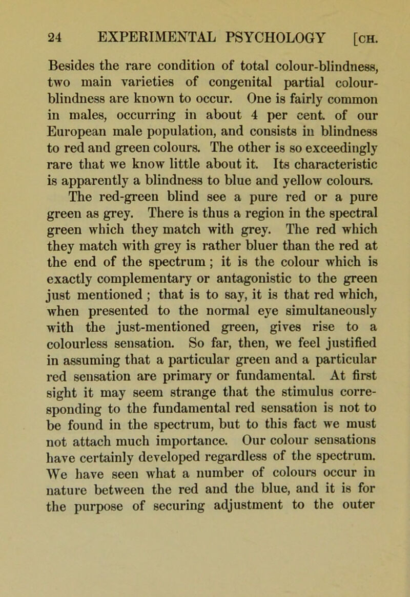 Besides the rare condition of total colour-blindness, two main varieties of congenital partial colour- blindness are known to occur. One is fairly common in males, occurring in about 4 per cent of our European male population, and consists in blindness to red and green colours. The other is so exceedingly rare that we know little about it. Its characteristic is apparently a blindness to blue and yellow colours. The red-green blind see a pure red or a pure green as grey. There is thus a region in the spectral green which they match with grey. The red which they match with grey is rather bluer than the red at the end of the spectrum; it is the colour which is exactly complementary or antagonistic to the green just mentioned ; that is to say, it is that red which, when presented to the normal eye simultaneously with the just-mentioned green, gives rise to a colourless sensation. So far, then, we feel justified in assuming that a particular green and a particular red sensation are primary or fundamental. At first sight it may seem strange that the stimulus corre- sponding to the fundamental red sensation is not to be found in the spectrum, but to this fact we must not attach much importance. Our colour sensations have certainly developed regardless of the spectrum. We have seen what a number of colours occur in nature between the red and the blue, and it is for the purpose of securing adjustment to the outer