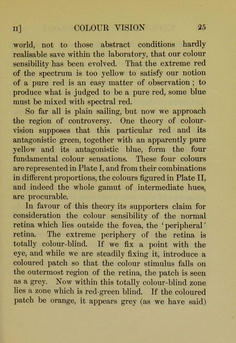 world, not to those abstract conditions hardly realisable save within the laboratory, that our colour sensibility has been evolved. That the extreme red of the spectrum is too yellow to satisfy our notion of a pure red is an easy matter of observation; to produce what is judged to be a pure red, some blue must be mixed Avith spectral red. So far all is plain sailing, but now we approach the region of controversy. One theory of colour- vision supposes that this particular red and its antagonistic green, together with an apparently pure yellow and its antagonistic blue, form the four fundamental colour sensations. These four colours are represented in Plate I, and from their combinations in different proportions, the colours figured in Plate II, and indeed the whole gamut of intermediate hues, are procurable. In favour of this theory its supporters claim for consideration the colour sensibility of the normal retina which lies outside the fovea, the ‘ peripheral ’ retina. The extreme periphery of the retina is totally colour-blind. If we fix a point with the eye, and while we are steadily fixing it, introduce a coloured patch so that the colour stimulus falls on the outermost region of the retina, the patch is seen as a grey. Now within this totally colour-blind zone lies a zone which is red-green blind. If the coloured patch be orange, it appears grey (as we have said)