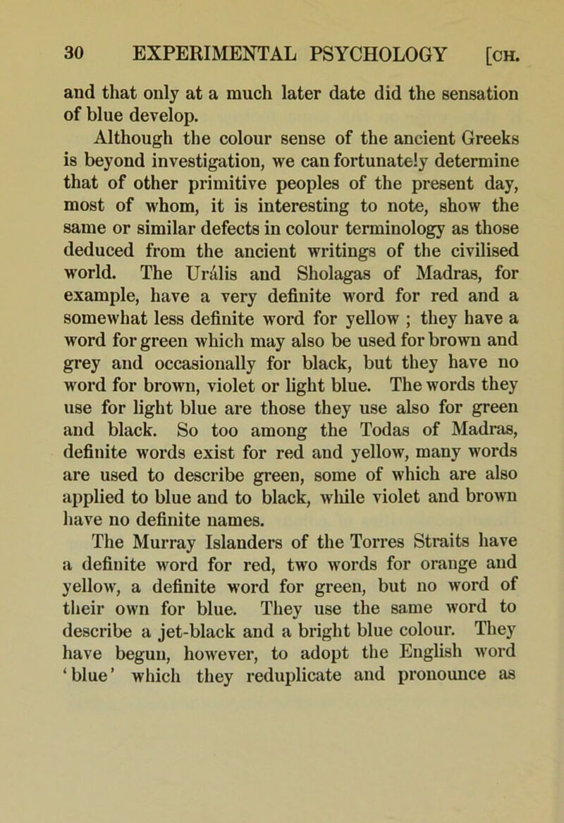 and that only at a much later date did the sensation of blue develop. Although the colour sense of the ancient Greeks is beyond investigation, we can fortunately determine that of other primitive peoples of the present day, most of whom, it is interesting to note, show the same or similar defects in colour terminology as those deduced from the ancient writings of the civilised world. The Uralis and Sholagas of Madras, for example, have a very definite word for red and a somewhat less definite word for yellow ; they have a word for green which may also be used for brown and grey and occasionally for black, but they have no word for brown, violet or light blue. The words they use for light blue are those they use also for green and black. So too among the Todas of Madras, definite words exist for red and yellow, many words are used to describe green, some of which are also applied to blue and to black, wliile violet and brown have no definite names. The Murray Islanders of the Torres Straits have a definite word for red, two words for orange and yellow, a definite word for green, but no word of their own for blue. They use the same word to describe a jet-black and a bright blue colour. They have begun, however, to adopt the English word ‘blue’ which they reduplicate and pronounce as