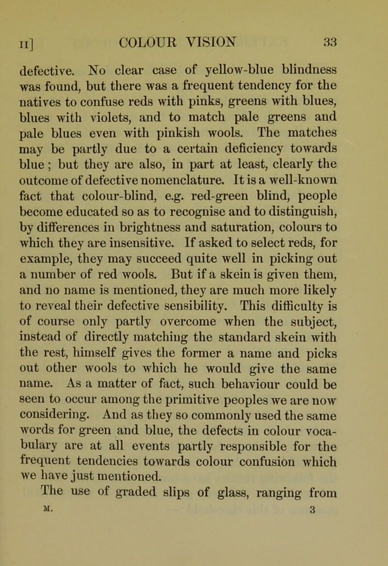 defective. No clear case of yellow-blue blindness was found, but there was a frequent tendency for the natives to confuse reds with pinks, greens with blues, blues with violets, and to match pale greens and pale blues even with pinkish wools. The matches may be partly due to a certain deficiency towards blue; but they are also, in part at least, clearly the outcome of defective nomenclature. It is a well-kno\vn fact that colour-blind, e.g. red-green blind, people become educated so as to recognise and to distinguish, by differences in brightness and saturation, colours to which they are insensitive. If asked to select reds, for example, they may succeed quite well in picking out a number of red wools. But if a skein is given them, and no name is mentioned, they are much more likely to reveal their defective sensibility. This difficulty is of course only partly overcome when the subject, instead of directly matching the standard skein with the rest, himself gives the former a name and picks out other wools to which he would give the same name. As a matter of fact, such behaviour could be seen to occur among the primitive peoples we are now considering. And as they so commonly used the same words for green and blue, the defects in colour voca- bulary are at all events partly responsible for the frequent tendencies towards colour confusion which we have just mentioned. The use of gi-aded slips of glass, ranging from M. 3