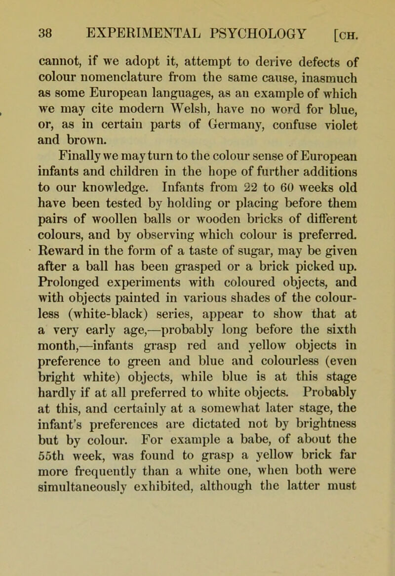 cannot, if we adopt it, attempt to derive defects of colour nomenclature fi*om the same cause, inasmuch as some European languages, as an example of which we may cite modern Welsh, have no word for blue, or, as in certain parts of Germany, confuse violet and brown. Finally we may turn to the colour sense of European infants and children in the hope of further additions to our knowledge. Infants from 22 to 60 weeks old have been tested by holding or placing before them pairs of woollen balls or wooden bricks of different colours, and by observing which colour is preferred. Reward in the form of a taste of sugar, may be giveu after a ball has been gi’asped or a brick picked up. Prolonged experiments with coloured objects, and with objects painted in various shades of the colour- less (white-black) series, appear to show that at a very early age,—probably long before the sixth month,—infants grasp red and yellow objects in preference to green and blue and colourless (even bright white) objects, while blue is at this stage hardly if at all preferred to white objects. Probably at this, and certainly at a somewhat later stage, the infant’s preferences are dictated not by brightness but by colour. For example a babe, of about the 55th week, was found to grasp a yellow brick far more frequently tlian a white one, when both were simultaneously exhibited, although the latter must