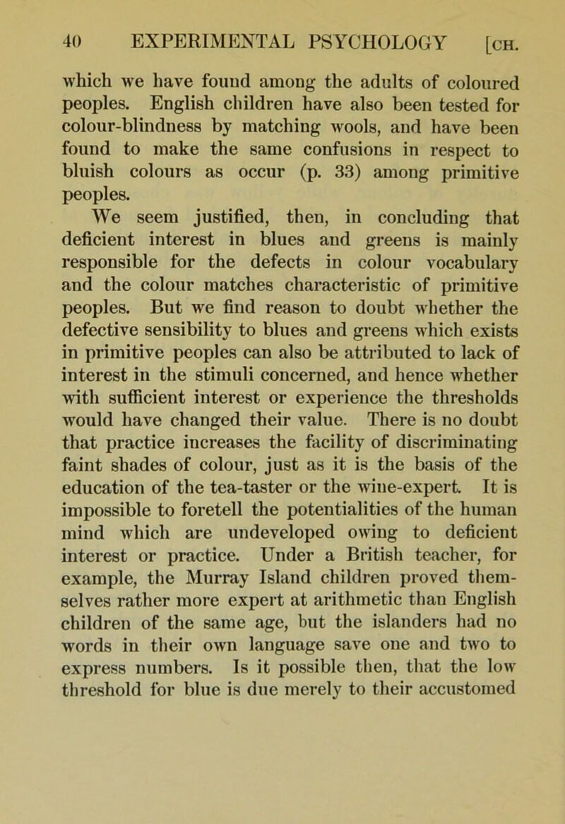 which we have found among the adults of coloured peoples. English children have also been tested for colour-blindness by matching wools, and have been found to make the same confusions in respect to bluish colours as occur (p. 33) among primitive peoples. We seem justified, then, in concluding that deficient interest in blues and greens is mainly responsible for the defects in colour vocabulary and the colour matches characteristic of primitive peoples. But we find reason to doubt Mdiether the defective sensibility to blues and greens which exists in primitive peoples can also be attributed to lack of interest in the stimuli concerned, and hence whether with sufficient interest or experience the thresholds would have changed their value. There is no doubt that practice increases the facility of discriminating faint shades of colour, just as it is the basis of the education of the tea-taster or the wine-expert It is impossible to foretell the potentialities of the human mind which are undeveloped owing to deficient interest or practice. Under a British teacher, for example, the Murray Island children proved them- selves rather more expert at arithmetic than English children of the same age, but the islanders had no words in their own language save one and two to express numbers. Is it possible then, that the low threshold for blue is due merely to their accustomed