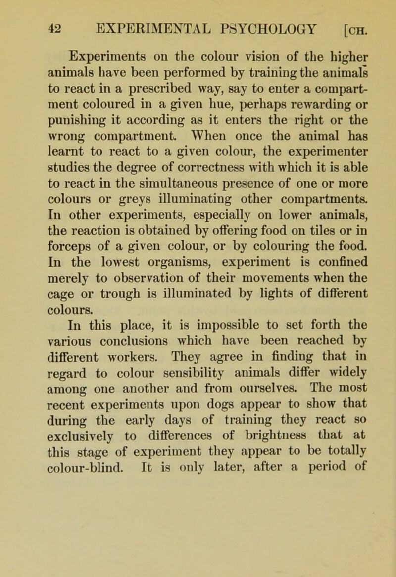 Experiments on the colour vision of the higher animals have been performed by training the animals to react in a prescribed way, say to enter a compart- ment coloured in a given hue, perhaps rewarding or punishing it according as it enters the right or the wrong compartment. When once the animal has learnt to react to a given colour, the experimenter studies the degree of correctness with which it is able to react in the simultaneous presence of one or more colours or greys illuminating other compartments. In other experiments, especially on lower animals, the reaction is obtained by offering food on tiles or in forceps of a given colour, or by colouring the food. In the lowest organisms, experiment is confined merely to observation of their movements when the cage or trough is illuminated by lights of different colours. In this place, it is impossible to set forth the various conclusions which have been reached by different workers. They agree in finding that in regard to colour sensibility animals differ widely among one another and from ourselves. The most recent experiments upon dogs appear to show that during the early days of training they react so exclusively to differences of brightness that at this stage of experiment they appear to be totally colour-blind. It is only later, after a i>eriod of