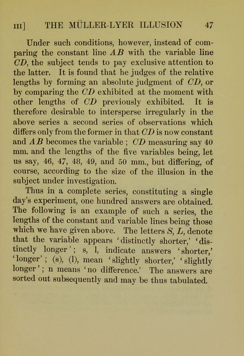 Under such conditions, however, instead of com- paring the constant line AB with the variable line CD, the subject tends to pay exclusive attention to the latter. It is found that he judges of the relative lengths by forming an absolute judgment of CD, or by comparing the CD exhibited at the moment with other lengths of CD previously exhibited. It is therefore desirable to intersperse irregularly in the above series a second series of observations which differs only from the former in that CD is now constant and AB becomes the variable ; CD measuring say 40 mm. and the lengths of the five variables being, let us say, 46, 47, 48, 49, and 50 mm., but differing, of course, according to the size of the illusion in the subject under investigation. Thus in a complete series, constituting a single day’s experiment, one hundred answers are obtained. The following is an example of such a series, the lengths of the constant and variable lines being those which we have given above. The letters 8, L, denote that the variable appears ‘distinctly shorter,’ ‘dis- tinctly longer ’; s, 1, indicate answers ‘ shorter,’ ‘longer’; (s), (1), mean ‘slightly shorter,’ ‘slightly longer ’; n means ‘ no difference.’ The answers are sorted out subsequently and may be thus tabulated.