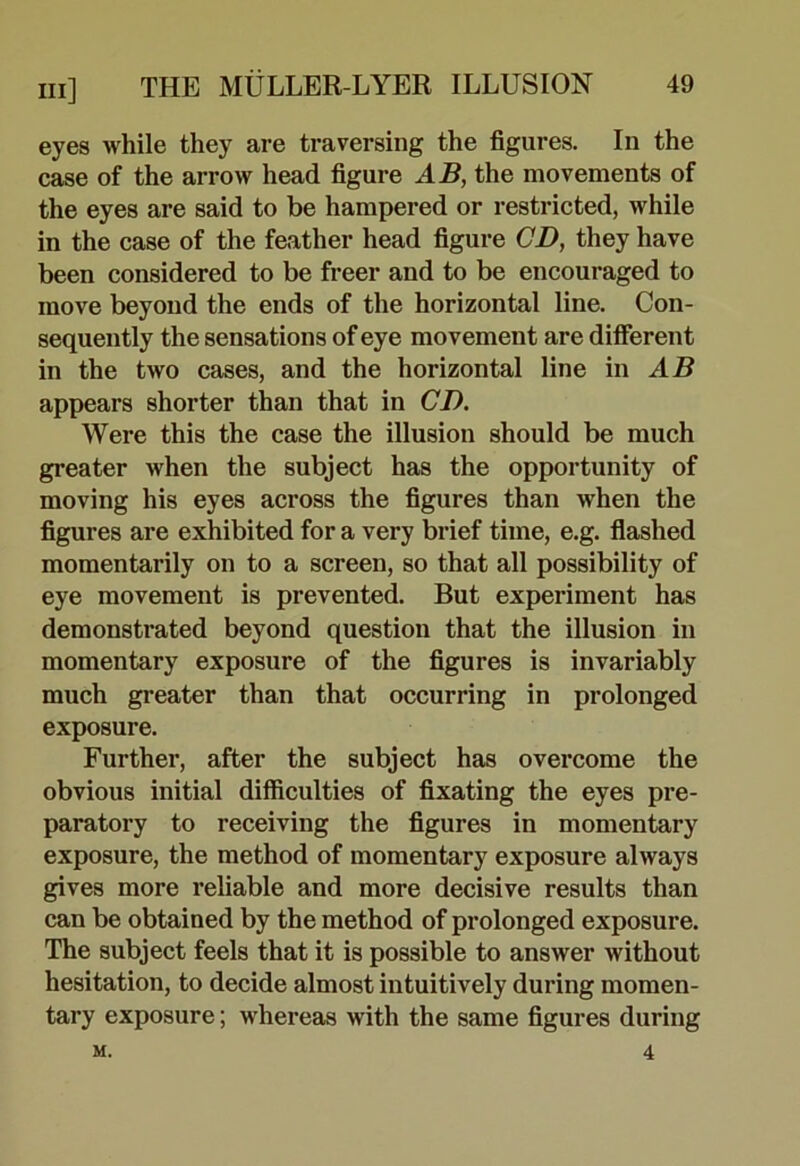 eyes while they are traversing the figures. In the case of the arrow head figure AB, the movements of the eyes are said to be hampered or restricted, while in the case of the feather head figure CD, they have been considered to be freer and to be encouraged to move beyond the ends of the horizontal line. Con- sequently the sensations of eye movement are different in the two cases, and the horizontal line in AB appears shorter than that in CD. Were this the case the illusion should be much greater when the subject has the opportunity of moving his eyes across the figures than when the figures are exhibited for a very brief time, e.g. flashed momentarily on to a screen, so that all possibility of eye movement is prevented. But experiment has demonstrated beyond question that the illusion in momentary exposure of the figures is invariably much greater than that occurring in prolonged exposure. Further, after the subject has overcome the obvious initial difficulties of fixating the eyes pre- paratory to receiving the figures in momentary exposure, the method of momentary exposure always gives more reliable and more decisive results than can be obtained by the method of prolonged exposure. The subject feels that it is possible to answer without hesitation, to decide almost intuitively during momen- tary exposure; whereas with the same figures during 4 M.