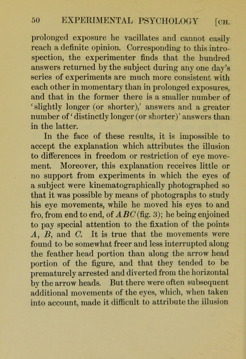 prolonged exposure he vacillates and cannot easily reach a definite opinion. Corresponding to this intro- spection, the experimenter finds that the hundred answers returned by the subject during any one day’s series of experiments are much more consistent with each other in momentary than in prolonged exposures, and that in the former there is a smaller number of ‘ slightly longer (or shorter),’ answers and a greater number of ‘ distinctly longer (or shorter)’ answers than in the latter. In the face of these results, it is impossible to accept the explanation which attributes the illusion to difierences in freedom or restriction of eye move- ment. Moreover, this explanation receives little or no support from experiments in which the eyes of a subject were kinematographically photographed so that it was possible by means of photographs to study his eye movements, while he moved his eyes to and fro, from end to end, of AH(7(fig. 3); he being enjoined to pay special attention to the fixation of the points A, B, and C. It is true that the movements were found to be somewhat freer and less interrupted along the feather head portion than along the arrow head portion of the figure, and that they tended to be prematurely arrested and diverted fi’om the horizontal by the arrow heads. But there were often subsequent additional movements of the eyes, which, when taken into account, made it difficult to attribute the illusion