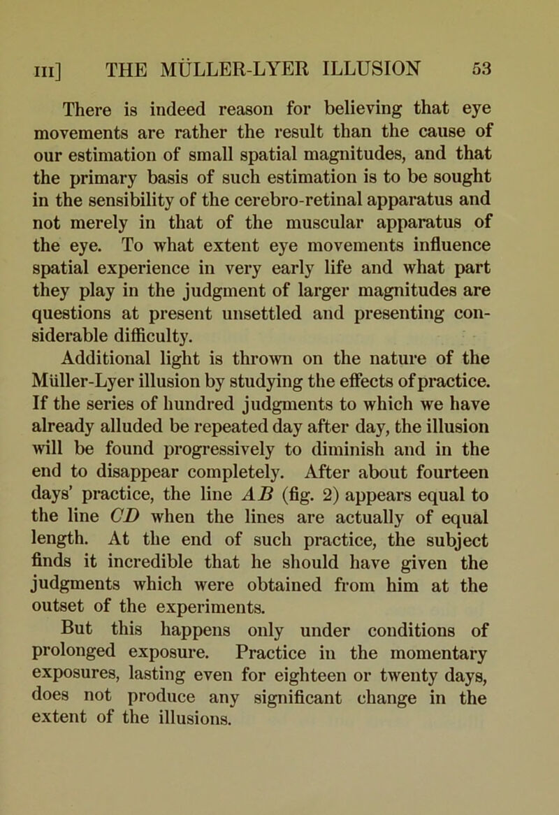 There is indeed reason for believing that eye movements are rather the result than the cause of our estimation of small spatial magnitudes, and that the primary basis of such estimation is to be sought in the sensibility of the cerebro-retinal apparatus and not merely in that of the muscular apparatus of the eye. To what extent eye movements influence spatial experience in very early life and what part they play in the judgment of larger magnitudes are questions at present unsettled and presenting con- siderable difficulty. Additional light is thromi on the nature of the Miiller-Lyer illusion by studying the effects of practice. If the series of hundred judgments to which we have already alluded be repeated day after day, the illusion Avill be found progressively to diminish and in the end to disappear completely. After about fourteen days’ practice, the line AB (fig. 2) appears equal to the line CD when the lines are actually of equal length. At the end of such practice, the subject finds it incredible that he should have given the judgments which were obtained from him at the outset of the experiments. But this happens only under conditions of prolonged exposure. Practice in the momentary exposures, lasting even for eighteen or twenty days, does not produce any significant change in the extent of the illusions.