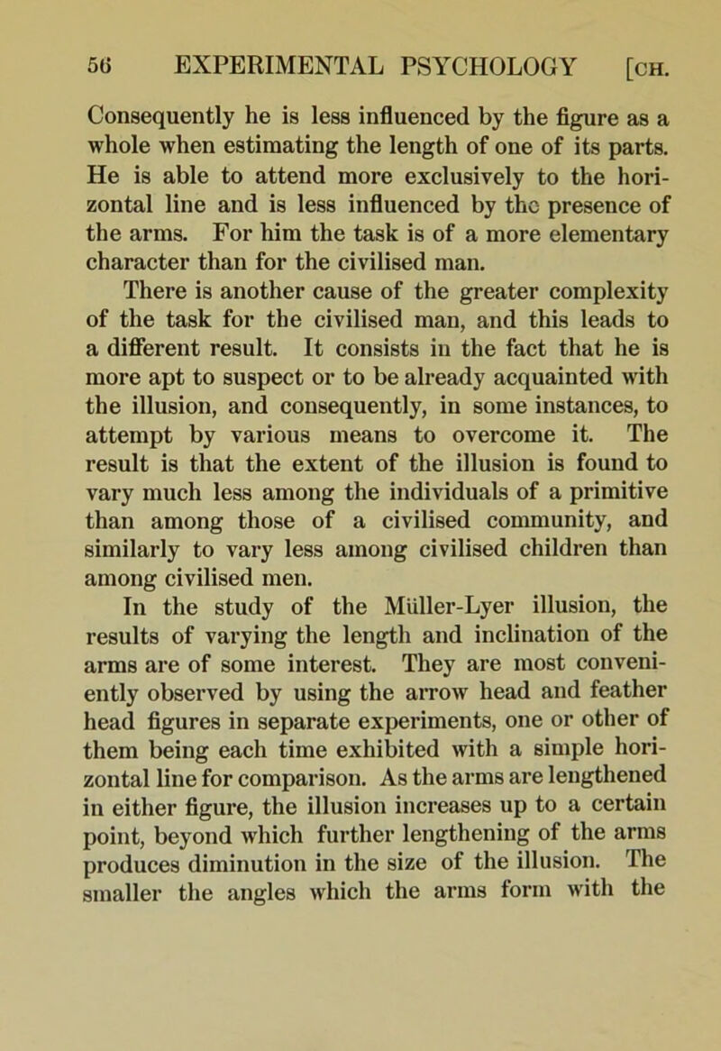 Consequently he is less influenced by the figure as a whole when estimating the length of one of its parts. He is able to attend more exclusively to the hori- zontal line and is less influenced by the presence of the arms. For him the task is of a more elementary character than for the civilised man. There is another cause of the greater complexity of the task for the civilised man, and this leads to a difierent result. It consists in the fact that he is more apt to suspect or to be already acquainted with the illusion, and consequently, in some instances, to attempt by various means to overcome it. The result is that the extent of the illusion is found to vary much less among the individuals of a primitive than among those of a civilised community, and similarly to vary less among civilised children than among civilised men. In the study of the Miiller-Lyer illusion, the results of varying the length and inclination of the arms are of some interest. They are most conveni- ently observed by using the arrow head and feather head figures in separate experiments, one or other of them being each time exhibited with a simple hori- zontal line for comparison. As the arms are lengthened in either figui-e, the illusion increases up to a certain point, beyond which further lengthening of the arms produces diminution in the size of the illusion. The smaller the angles which the arms form with the