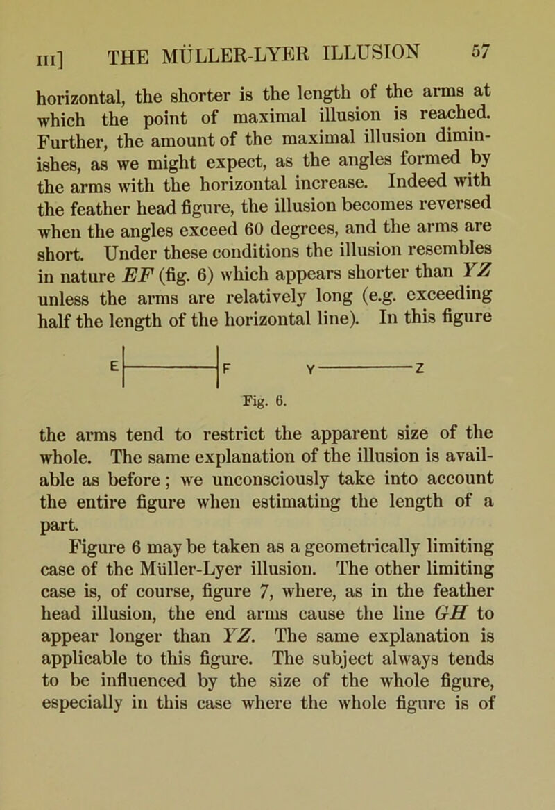 horizontal, the shorter is the length of the arms at which the point of maximal illusion is reached. Further, the amount of the maximal illusion dimin- ishes, as we might expect, as the angles formed by the arms with the horizontal increase. Indeed with the feather head figure, the illusion becomes reversed when the angles exceed 60 degrees, and the arms are short. Under these conditions the illusion resembles in nature EF (fig. 6) which appears shorter than YZ unless the arms are relatively long (e.g. exceeding half the length of the horizontal line). In this figure Fig. 6. Z the arms tend to restrict the apparent size of the whole. The same explanation of the illusion is avail- able as before; we unconsciously take into account the entire figure when estimating the length of a part. Figure 6 may be taken as a geometrically limiting case of the Miiller-Lyer illusion. The other limiting case is, of course, figure 7, where, as in the feather head illusion, the end arms cause the line GH to appear longer than YZ. The same explanation is applicable to this figure. The subject always tends to be influenced by the size of the whole figure, especially in this case where the whole figure is of