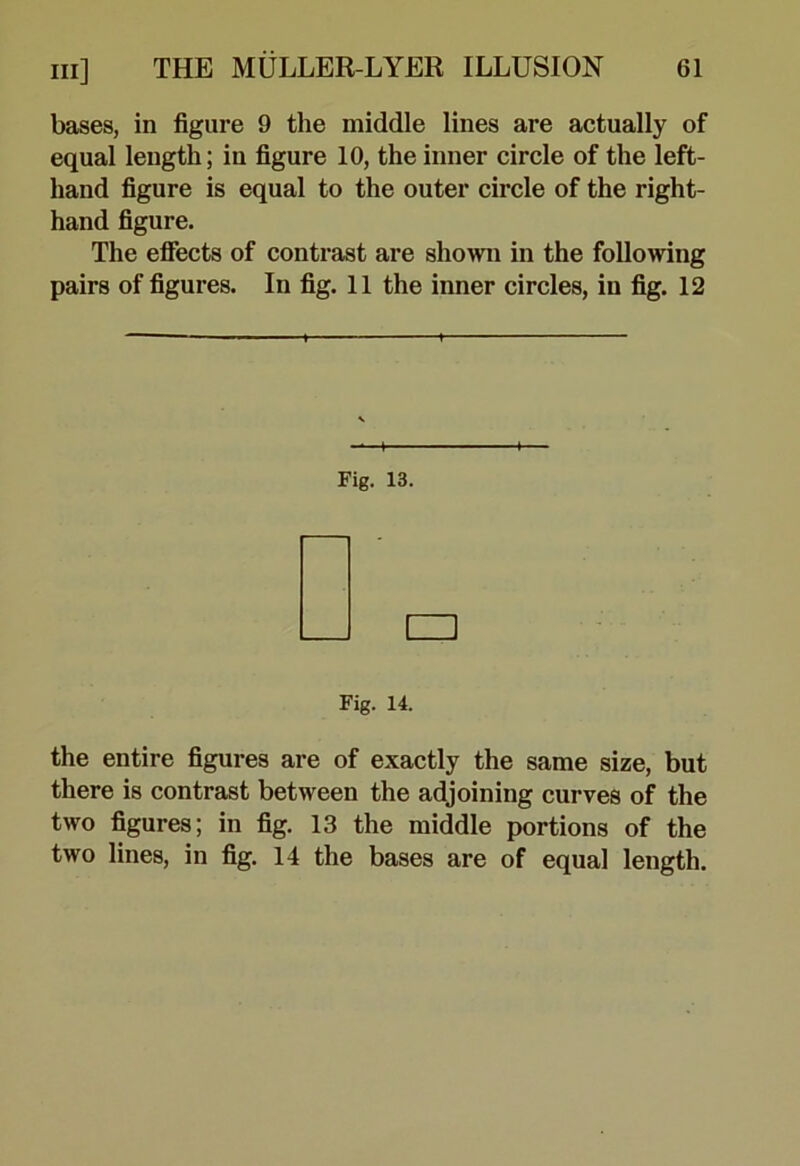 bases, in figure 9 the middle lines are actually of equal length; in figure 10, the inner circle of the left- hand figure is equal to the outer circle of the right- hand figure. The eflects of contrast are shown in the following pairs of figures. In fig. 11 the inner circles, in fig. 12 Fig. 13. Fig. 14. the entire figures are of exactly the same size, but there is contrast between the adjoining curves of the two figures; in fig. 13 the middle portions of the two lines, in fig. 14 the bases are of equal length.