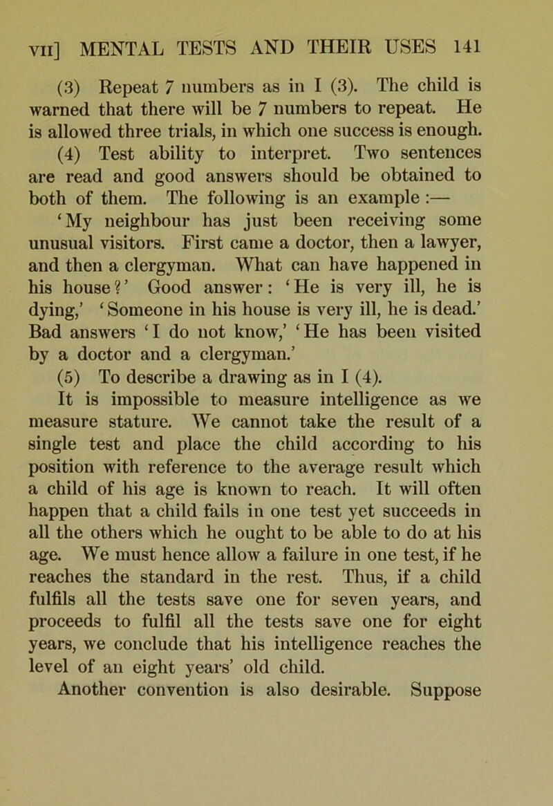 (3) Repeat 7 numbers as in I (3). The child is warned that there will be 7 numbers to repeat. He is allowed three trials, in which one success is enough. (4) Test ability to interpret. Two sentences are read and good answers should be obtained to both of them. The following is an example :— ‘My neighbour has just been receiving some unusual visitors. First came a doctor, then a lawyer, and then a clergyman. What can have happened in his house ? ’ Good answer: ‘ He is very ill, he is dying,’ ‘ Someone in his house is very ill, he is dead.’ Bad answers ‘I do not know,’ ‘He has been visited by a doctor and a clergyman.’ (5) To describe a drawing as in I (4). It is impossible to measure intelligence as we measure stature. We cannot take the result of a single test and place the child according to his position with reference to the average result which a child of his age is known to reach. It will often happen that a child fails in one test yet succeeds in all the others which he ought to be able to do at his age. We must hence allow a failure in one test, if he reaches the standard in the rest. Thus, if a child fulfils all the tests save one for seven years, and proceeds to fulfil all the tests save one for eight years, we conclude that his intelligence reaches the level of an eight years’ old child. Another convention is also desirable. Suppose