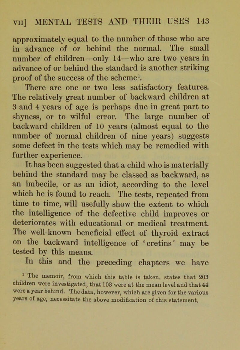 approximately equal to the number of those who are in advance of or behind the normal. The small number of children—only 14—who are two years in advance of or behind the standard is another striking proof of the success of the schemed There are one or two less satisfactory features. The relatively gi’eat number of backward children at 3 and 4 years of age is perhaps due in great part to shyness, or to wilful error. The large number of backward children of 10 years (almost equal to the number of normal children of nine years) suggests some defect in the tests which may be remedied with further experience. It has been suggested that a child who is materially behind the standard may be classed as backward, as an imbecile, or as an idiot, according to the level which he is found to reach. The tests, repeated from time to time, will usefully show the extent to which the intelligence of the defective child improves or deteriorates with educational or medical treatment. The well-known beneficial effect of thyroid extract on the backward intelligence of ‘cretins’ may be tested by this means. In this and the preceding chapters we have * The memoir, from which this table is taken, states that 203 children were investigated, that 103 were at the mean level and that 44 were a year behind. The data, however, which are given for the various years of age, necessitate the above modification of this statement.
