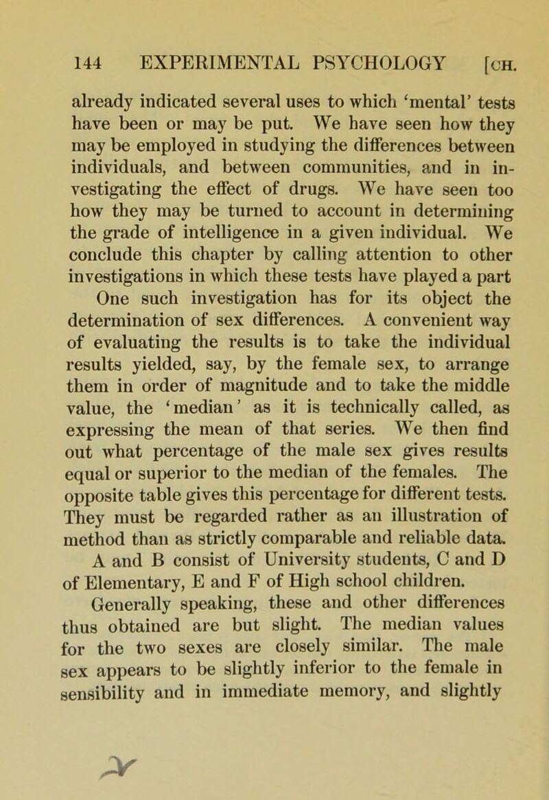 already indicated several uses to which ‘mental’ tests have been or may be put. We have seen how they may be employed in studying the differences between individuals, and between communities, and in in- vestigating the effect of drugs. We have seen too how they may be turned to account in determining the gi-ade of intelligence in a given individual. We conclude this chapter by calling attention to other investigations in which these tests have played a part One such investigation has for its object the determination of sex differences. A convenient way of evaluating the results is to take the individual results yielded, say, by the female sex, to arrange them in order of magnitude and to take the middle value, the ‘median’ as it is technically called, as expressing the mean of that series. We then find out what percentage of the male sex gives results equal or superior to the median of the females. The opposite table gives this percentage for different tests. They must be regarded rather as an illustration of method than as strictly comparable and reliable data. A and B consist of University students, C and D of Elementary, E and F of High school children. Generally speaking, these and other differences thus obtained are but slight. The median values for the two sexes are closely similar. The male sex appears to be slightly inferior to the female in sensibility and in immediate memory, and slightly