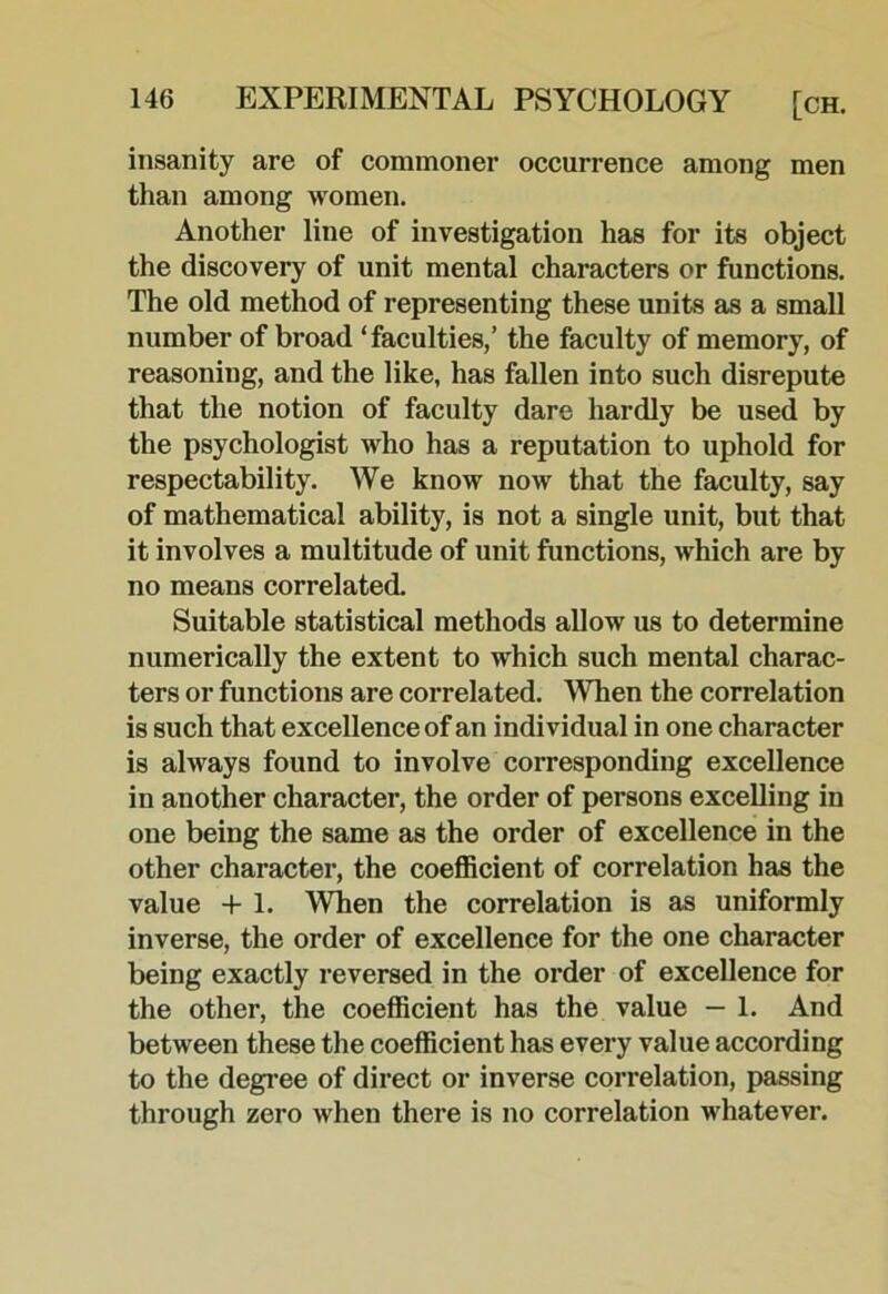 insanity are of commoner occurrence among men than among women. Another line of investigation has for its object the discovery of unit mental characters or functions. The old method of representing these units as a small number of broad ‘faculties,’ the faculty of memory, of reasoning, and the like, has fallen into such disrepute that the notion of faculty dare hardly be used by the psychologist who has a reputation to uphold for respectability. We know now that the faculty, say of mathematical ability, is not a single unit, but that it involves a multitude of unit functions, which are by no means correlated Suitable statistical methods allow us to determine numerically the extent to which such mental charac- ters or functions are correlated. When the correlation is such that excellence of an individual in one character is always found to involve corresponding excellence in another character, the order of persons excelling in one being the same as the order of excellence in the other character, the coeffieient of correlation has the value + 1. When the correlation is as uniformly inverse, the order of excellence for the one eharacter being exactly reversed in the order of excellence for the other, the coeffieient has the value — 1. And between these the coefficient has every value according to the degree of direct or inverse correlation, passing through zero when there is no correlation whatever.