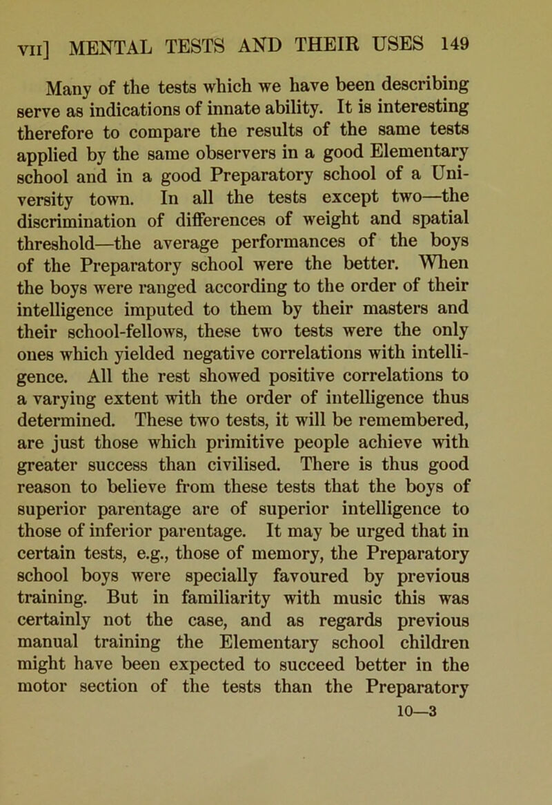Many of the tests which we have been describing serve as indications of innate ability. It is interesting therefore to compare the results of the same tests applied by the same observers in a good Elementary school and in a good Preparatory school of a Uni- versity town. In all the tests except two—the discrimination of differences of weight and spatial threshold—the average performances of the boys of the Preparatory school were the better. When the boys were ranged according to the order of their intelligence imputed to them by their masters and their school-fellows, these two tests were the only ones which yielded negative correlations with intelli- gence. All the rest showed positive correlations to a varying extent with the order of intelligence thus determined. These two tests, it will be remembered, are just those which primitive people achieve with greater success than civilised. There is thus good reason to believe from these tests that the boys of superior parentage are of superior intelligence to those of inferior parentage. It may be urged that in certain tests, e.g., those of memory, the Preparatory school boys were specially favoured by previous training. But in familiarity with music this was certainly not the case, and as regards previous manual training the Elementary school children might have been expected to succeed better in the motor section of the tests than the Preparatory 10—3