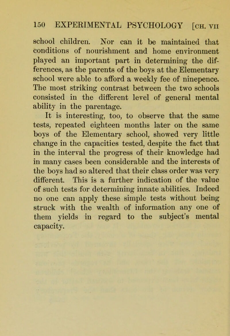 school children. Nor can it be maintained that conditions of nourishment and home environment played an important part in determining the dif- ferences, as the parents of the boys at the Elementary school were able to afford a weekly fee of ninepence. The most striking contrast between the two schools consisted in the different level of general mental ability in the parentage. It is interesting, too, to observe that the same tests, repeated eighteen months later on the same boys of the Elementary school, showed very little change in the capacities tested, despite the fact that in the interval the progi’ess of their knowledge had in many cases been considerable and the interests of the boys had so altered that their class order was very different. This is a further indication of the value of such tests for determining innate abilities. Indeed no one can apply these simple tests without being struck with the wealth of information any one of them yields in regard to the subject’s mental capacity.