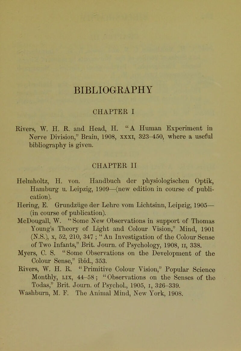 BIBLIOGRAPHY CHAPTER I Rivers, AV. H. R. and Head, H. “A Human Experiment in Nerve Division,” Brain, 1908, xxxi, 323-450, wliere a useful bibliogi’aphy is given. CHAPTER II Helmholtz, H. von. Handbuch der physiologischen Optik, Hamburg u. Leipzig, 1909—(new edition in course of publi- cation). Hering, E. Grundzugc der Lehrc vom Lichtsinn, Leipzig, 1905— (in course of publication). McDougall, W. “Some New Observations in support of Thomas Young’s Theory of Light and Colour Vision,” Mind, 1901 (N.S.), X, 52, 210, 347 ; “An Investigation of the Colour Sense of Two Infants,” Brit. Journ. of Psychology, 1908, ii, 338. Myers, C. S. “Some Observations on the Development of the Colour Sense,” ibid., 353. Rivers, W. H. R. “Primitive Colour Vision,” Popular Science Monthly, lix, 44-58; “ Obseiwations on the Senses of the Todas,” Brit. Journ. of Psychol., 1905, i, 326-339.