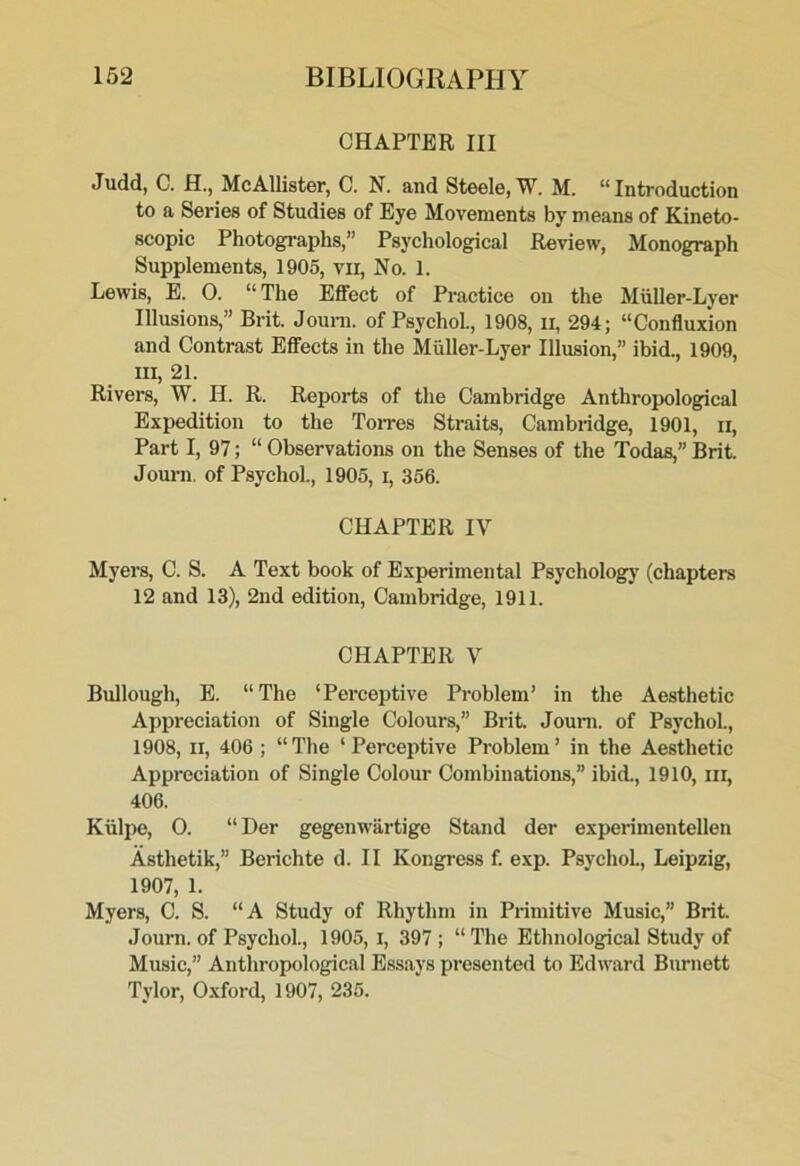 CHAPTER III Judd, C. H., McAllister, C. N. and Steele, W. M. “Introduction to a Series of Studies of Eye Movements by means of Kineto- scopic Photogi-aphs,” Psychological Review, Monograph Supplements, 1905, vii, No. 1. Lewis, E. 0. “The Effect of Practice on the Muller-Lyer Illusions,” Brit. Journ. of Psychol., 1908, ii, 294; “Confluxion and Contrast Effects in the Muller-Lyer Illusion,” ibid., 1909, III, 21. Rivers, W. H. R. Reports of the Cambridge Anthropological Expedition to the ToiTes Straits, Cambridge, 1901, ii. Part I, 97; “ Observations on the Senses of the Todas,” Brit. Journ. of Psychol., 1905, i, 356. CHAPTER IV Myers, C. S. A Text book of Experimental Psycholog}' (chapters 12 and 13), 2nd edition, Cambridge, 1911. CHAPTER V Bullough, E. “The ‘Perceptive Problem’ in the Aesthetic Appreciation of Single Colours,” Brit. Jouni. of Psychol., 1908, II, 406 ; “The ‘Perceptive Problem’ in the Aesthetic Appreciation of Single Colour Combinations,” ibid., 1910, iii, 406. Kiilpe, 0. “ Her gegenw'artige Stand der experimentellen Asthetik,” Berichte d. II Kongress f. exp. Psychol, Leipzig, 1907, 1. Myers, C. S. “A Study of Rhythm in Primitive Music,” Brit. Journ. of Psychol., 1905, i, 397 ; “The Ethnological Study of Music,” Antliropological Essays presented to Edward Burnett Tylor, 0.xford, 1907, 235.