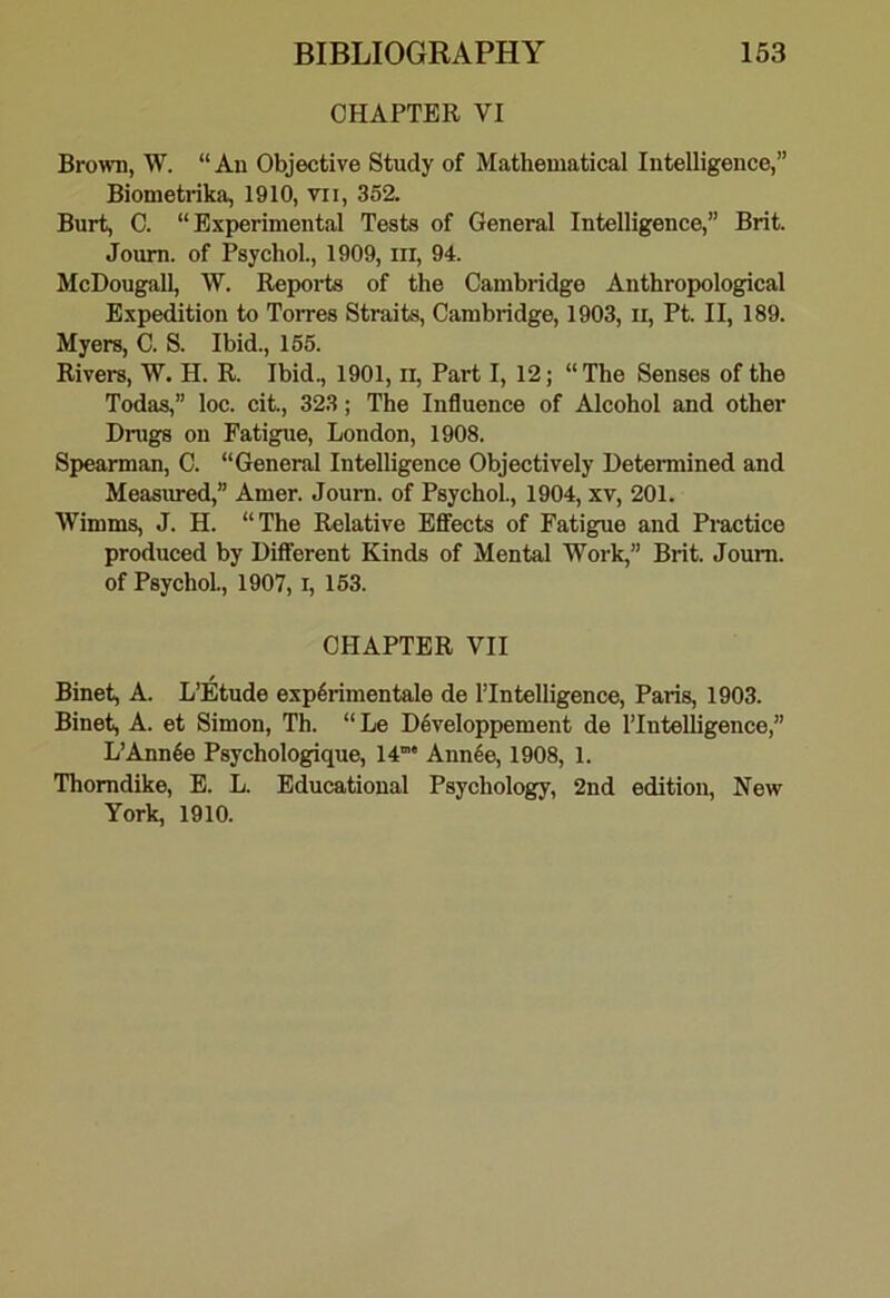 CHAPTER VI Brown, W. “ An Objective Study of Mathematical Intelligence,” Biometrika, 1910, vii, 352. Burt, C. “Experimental Tests of General Intelligence,” Brit. Joum. of Psychol., 1909, in, 94. McDougall, W. Reports of the Cambridge Anthropological Expedition to Torres Straits, Cambridge, 1903, ii, Pt. II, 189. Myers, C. S. Ibid., 165. Rivers, W. H. R. Ibid., 1901, ii. Part I, 12; “ The Senses of the Todas,” loc. cit., 323; The Influence of Alcohol and other Dnigs on Fatigue, London, 1908. Spearman, C. “General Intelligence Objectively Determined and Measiu-ed,” Amer. Joum. of Psychol., 1904, xv, 201. Wimms, J. H. “The Relative EflFects of Fatigue and Practice produced by Different Kinds of Mental Work,” Brit. Joum. of Psychol, 1907, i, 163. CHAPTER VII Binet, A. L’Etude exp6rimentale de ITntelligence, Paris, 1903. Binet, A. et Simon, Th. “Le D6veloppement de I’Intelligence,” L’Ann4e Psychologique, 14' Ann4e, 1908, 1. Thorndike, E. L. Educational Psychology, 2nd edition. New York, 1910.