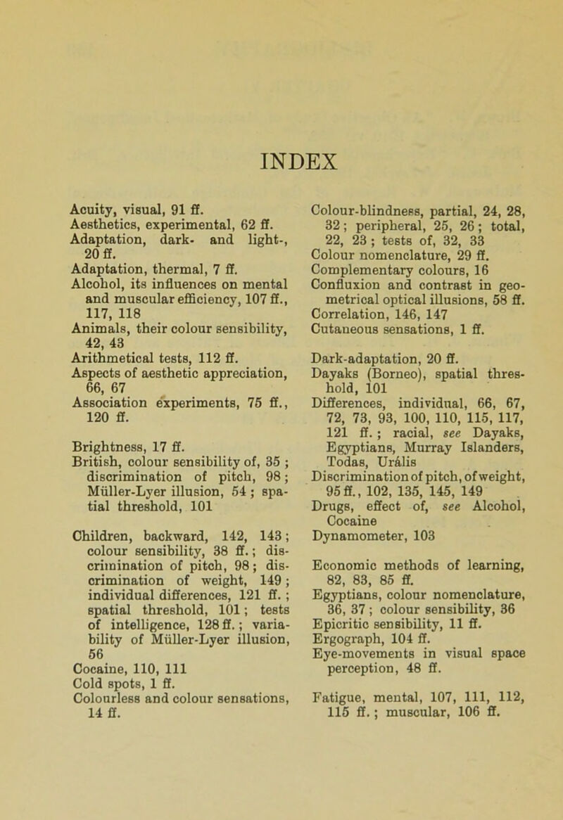 Acuity, visual, 91 £f. Aesthetics, experimental, 62 ff. Adaptation, dark- and light-, 20 ff. Adaptation, thermal, 7 S. Alcohol, its influences on mental and muscular efiBciency, 107 S., 117, 118 Animals, their colour sensibility, 42, 43 Arithmetical tests, 112 S. Aspects of aesthetic appreciation, 66, 67 Association experiments, 75 ft., 120 ft. Brightness, 17 S. British, colour sensibility of, 35 ; discrimination of pitch, 98; Miiller-Lyer illusion, 54 ; spa- tial threshold, 101 Children, backward, 142, 143; colour sensibility, 38 ff.; dis- crimination of pitch, 98; dis- crimination of weight, 149; individual differences, 121 ff.; spatial threshold, 101; tests of intelligence, 128 ff.; varia- bility of Miiller-Lyer illusion, 56 Cocaine, 110, 111 Cold spots, 1 ff. Colourless and colour sensations, 14 ff. Colour-blindness, partial, 24, 28, 32 ; peripheral, 25, 26 ; total, 22, 23 ; tests of, 32, 33 Colour nomenclature, 29 ff. Complementary colours, 16 Confluxion and contrast in geo- metrical optical illusions, 58 ff. Correlation, 146, 147 Cutaneous sensations, 1 fl. Dark-adaptation, 20 ff. Dayaks (Borneo), spatial thres- hold, 101 Differences, individual, 66, 67, 72, 73, 93, 100, 110, 115, 117, 121 ff.; racial, see Dayaks, Egyptians, Murray Islanders, Todas, Ur41is Discrimination of pitch, of weight, 95 ff., 102, 135, 145, 149 Drugs, effect of, see Alcohol, Cocaine Dynamometer, 103 Economic methods of learning, 82, 83, 85 ff. Egyptians, colour nomenclature, 36, 37 ; colour sensibility, 36 Epicritio sensibility, 11 ff. Ergograph, 104 ff. Eye-movements in visual space perception, 48 ff. Fatigue, mental, 107, 111, 112, 115 ff.; muscular, 106 ff.
