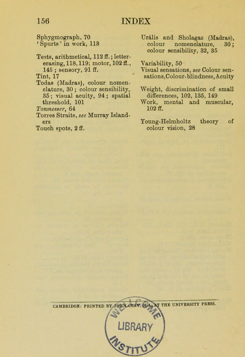 Sphygmograph, 70 ‘ Spurts ’ in work, 118 Tests, arithmetical, 112 ft.; letter- erasing, 118,119; motor, 102fit., 146 ; sensory, 91 ft. Tint, 17 Todas (Madras), colour nomen- clature, 30; colour sensibility, 35 ; visual acuity, 94 ; spatial threshold, 101 Tonmesser, 64 Torres Straits, see Murray Island- ers Touch spots, 2 ft. Ur41is and Sholagas (Madras), colour nomenclature, 30; colour sensibility, 32, 35 Variability, 50 Visual sensations, see Colour sen- sations,Colour-blindness, Acuity Weight, discrimination of small differences, 102, 135, 149 Work, mental and muscular, 102 ff. Young-Helmholtz theory of colour vision, 28