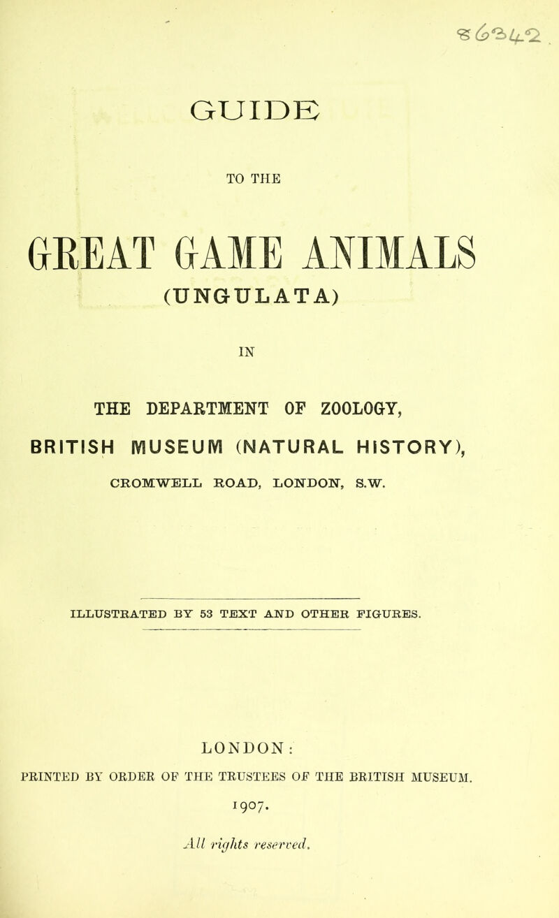 GUIDE TO THE GREAT GAME ANIMALS (TJNGTJLATA) THE DEPARTMENT OF ZOOLOGY, BRITISH IY1USEUIY1 (NATURAL HISTORY), CROMWELL ROAD, LONDON, S,W. ILLUSTRATED BY 53 TEXT AND OTHER FIGURES. LONDON: PRINTED BY ORDER OF THE TRUSTEES OF THE BRITISH MUSEUM. 1907. All rights reserved.