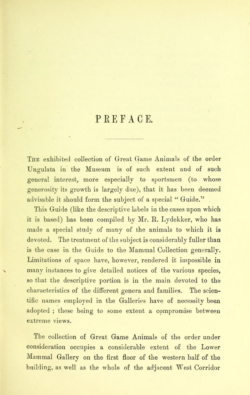 PEE FACE. The exhibited collection of Great Game Animals of the order Ungulata in the Museum is of such extent and of such general interest, more especially to sportsmen (to whose generosity its growth is largely due), that it has been deemed advisable it should form the subject of a special “ Guide.” . This Guide (like the descriptive labels in the cases upon which it is based) has been compiled by Mr. R. Lydekker, who has made a special study of many of the animals to which it is devoted. The treatment of the subject is considerably fuller than is the case in the Guide to -the Mammal Collection generally. Limitations of space have, however, rendered it impossible in many instances to give detailed notices of the various species, so that the descriptive portion is in the main devoted to the characteristics of the different genera and families. The seien- tific names employed in the Galleries have of necessity been adopted ; these being to some extent a cpmpromise between extreme views. The collection of Great Game Animals of the order under consideration occupies a considerable extent of the Lower Mammal Gallery on the first floor of the western half of the building, as well as the whole of the adjacent West Corridor