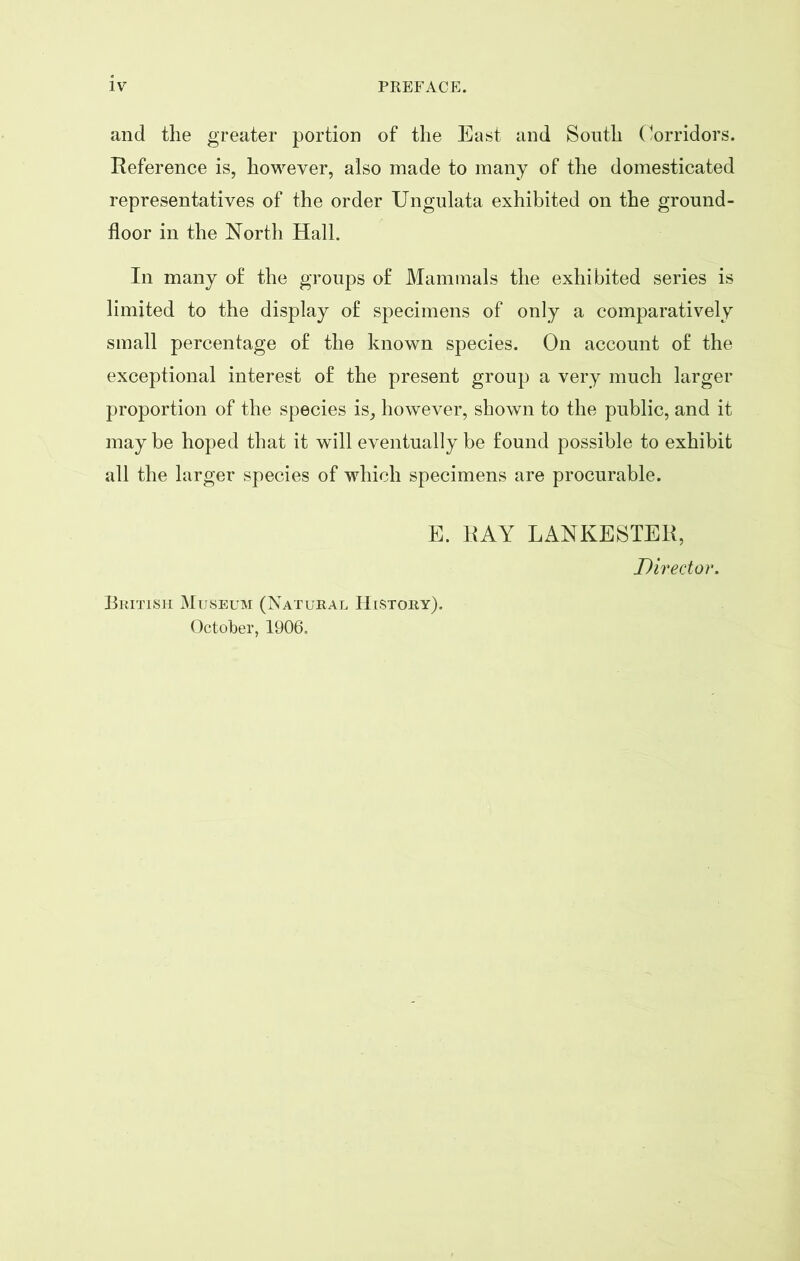 and the greater portion of the East and South Corridors. Reference is, however, also made to many of the domesticated representatives of the order Ungulata exhibited on the ground- floor in the North Hall. In many of the groups of Mammals the exhibited series is limited to the display of specimens of only a comparatively small percentage of the known species. On account of the exceptional interest of the present group a very much larger proportion of the species is, however, shown to the public, and it may be hoped that it will eventually be found possible to exhibit all the larger species of which specimens are procurable. E. RAY LANKESTER, Director. British Museum (Natural History). October, 1906.