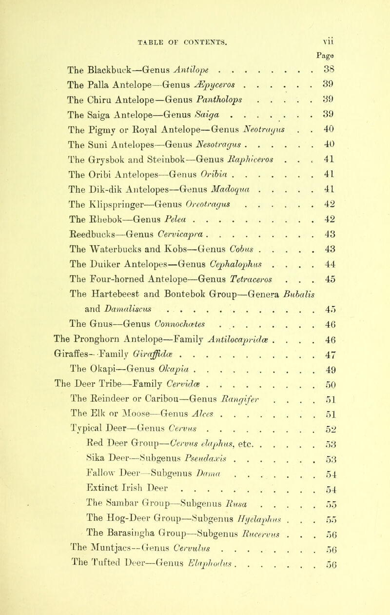 Page The Blackbuck—Genus Antilope 38 The Palla Antelope—Genus AEpyceros 39 The Chiru Antelope—Genus Pantholops 39 The Saiga Antelope—Genus Saiga 39 The Pigmy or Royal Antelope—Genus Neotragus . . 40 The Suni Antelopes—Genus Nesotragus 40 The Grysbok and Steinbok—Genus Raphiceros . . c 41 The Oribi Antelopes—Genus Oribia 41 The Dik-dik Antelopes—Genus Madoqua 41 The Klips pringer—Genus Oreotragus 42 The Rhebok—Genus Pelea 42 Reedbucks—Genus Cervicajpra 43 The Waterbucks and Kobs—Genus Cobus 43 The Duiker Antelopes—Genus Cephalophus . . . . 44 The Pour-horned Antelope—Genus Tetraceros ... 45 The Hartebeest and Bontebok Group—Genera Bubalis and Damaliscus 45 The Gnus—Genus Connochcetes 46 The Pronghorn Antelope—Family Antilocapridce .... 46 Giraffes—Family Giraffidce 47 The Okapi—Genus Olcapia 49 The Deer Tribe—Family Cervidoe 50 The Reindeer or Caribou—Genus Rangifer . . . . 51 The Elk or Moose—Genus Alces ..51 Typical Deer—Genus Cervus 52 Red Deer Group—Cervus elapJius, etc 53 Sika Deer—Subgenus Pseudaxis . 53 Fallow Deer—Subgenus Dama ....... 54 Extinct Irish Deer ........... 54 The Sambar Group—Subgenus Rusa 55 The Hog-Deer Group—Subgenus Hyelaphus . . . 55 The Baras in gha Group—Subgenus Rucervus ... 56 The Muntjacs—Genus Cervulus 56 The Tufted Deer—Genus Elajphodus 56