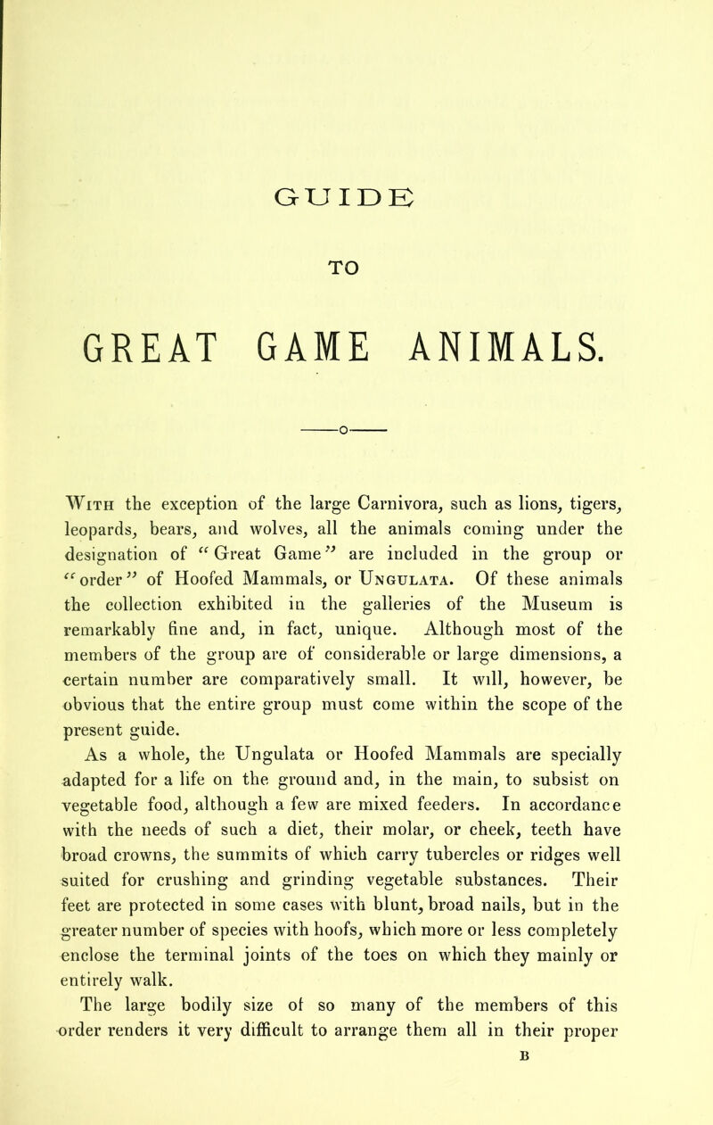 GUIDE TO GREAT GAME ANIMALS. -o- With the exception of the large Carnivora, such as lions, tigers, leopards, bears, and wolves, all the animals coming under the designation of “ Great Game ” are included in the group or order ” of Hoofed Mammals, or Ungulata. Of these animals the collection exhibited in the galleries of the Museum is remarkably fine and, in fact, unique. Although most of the members of the group are of considerable or large dimensions, a certain number are comparatively small. It will, however, be obvious that the entire group must come within the scope of the present guide. As a whole, the Ungulata or Hoofed Mammals are specially adapted for a life on the ground and, in the main, to subsist on vegetable food, although a few are mixed feeders. In accordance with the needs of such a diet, their molar, or cheek, teeth have broad crowns, the summits of which carry tubercles or ridges well suited for crushing and grinding vegetable substances. Their feet are protected in some cases with blunt, broad nails, but in the greater number of species with hoofs, which more or less completely enclose the terminal joints of the toes on which they mainly or entirely walk. The large bodily size of so many of the members of this order renders it very difficult to arrange them all in their proper
