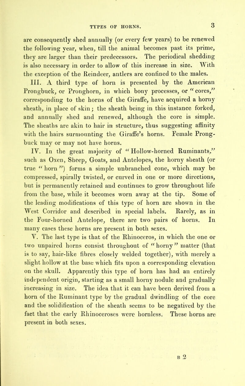TYPES OF HORNS. are consequently shed annually (or every few years) to be renewed the following year, when, till the animal becomes past its prime, they are larger than their predecessors. The periodical shedding is also necessary in order to allow of this increase in size. With the exception of the Reindeer, antlers are confined to the males, III. A third type of horn is presented by the American Prongbuck, or Pronghorn, in which bony processes, or “cores,” corresponding to the horns of the Giraffe, have acquired a horny sheath, in place of skin; the sheath being in this instance forked, and annually shed and renewed, although the core is simple. The sheaths are akin to hair in structure, thus suggesting affinity with the hairs surmounting the Giraffe’s horns. Female Prong- buck may or may not have horns. IV. In the great majority of “ Hollow-horned Ruminants/’ such as Oxen, Sheep, Goats, and Antelopes, the horny sheath (or true “ horn ”) forms a simple unbranched cone, which may be compressed, spirally twisted, or curved in one or more directions, but is permanently retained and continues to grow throughout life from the base, while it becomes worn away at the tip. Some of the leading modifications of this type of horn are shown in the West Corridor and described in special labels. Rarely, as in the Four-horned Antelope, there are two pairs of horns. In many cases these horns are present in both sexes. V. The last type is that of the Rhinoceros, in which the one or two unpaired horns consist throughout of “horny” matter (that is to say, hair-like fibres closely welded together), with merely a slight hollow at the base which fits upon a corresponding elevation on the skull. Apparently this type of horn has had an entirely independent origin, starting as a small horny nodule and gradually increasing in size. The idea that it can have been derived from a horn of the Ruminant type by the gradual dwindling of the core and the solidification of the sheath seems to be negatived by the fact that the early Rhinoceroses were hornless. These horns are present in both sexes. o